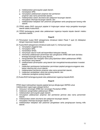 e. melaksanakan pemungutan pajak daerah;
f. menetapkan SPD;
g. menyiapkan pelaksanaan pinjaman dan pemberian
pinjaman atas nama pemerintah daerah;
h. melaksanakan sistem akuntansi dan pelaporan keuangan daerah;
i. menyajikan informasi keuangan daerah; dan
j. melaksanakan kebijakan dan pedoman pengelolaan serta penghapusan barang milik
daerah.
(3) PPKD selaku BUD menunjuk pejabat di Iingkungan satuan kerja pengelola keuangan
daerah selaku kuasa BUD.
(4) PPKD bertanggung jawab atas pelaksanaan tugasnya kepada kepala daerah melalui
sekretaris daerah.
Pasal 8
(1) Penunjukan kuasa BUD sebagaimana dimaksud dalam Pasal 7 ayat (3) ditetapkan
dengan keputusan kepala daerah.
(2) Kuasa BUD sebagaimana dimaksud pada ayat (1), mempunyai tugas:
a. menyiapkan anggaran kas;
b. menyiapkan SPD;
c. menerbitkan SP2D;
d. menyimpan seluruh bukti asli kepemilikan kekayaan daerah;
e. memantau pelaksanaan penerimaan dan pengeluaran APBD oleh bank dan/atau
lembaga keuangan lainnya yang ditunjuk;
f. mengusahakan dan mengatur dana yang diperlukan dalam pelaksanaan APBD;
g. menyimpan uang daerah;
h. melaksanakan penempatan uang daerah dan mengelola/menatausahakan investasi
daerah;
i. melakukan pembayaran berdasarkan permintaan pejabat pengguna anggaran atas
beban rekening kas umum daerah;
j. melaksanakan pemberian pinjaman atas nama pemerintah daerah;
k. melakukan pengelolaan utang dan piutang daerah; dan
I. melakukan penagihan piutang daerah.
(3) Kuasa BUD bertanggung jawab atas pelaksanaan tugasnya kepada BUD.
Pasal 9
PPKD dapat melimpahkan kepada pejabat lainnya dilingkungan SKPKD untuk
melaksanakan tugas-tugas sebagai berikut:
a. menyusun rancangan APBD dan rancangan Perubahan APBD;
b. melakukan pengendalian pelaksanaan APBD;
c. melaksanakan pemungutan pajak daerah;
d. menyiapkan pelaksanaan pinjaman dan pemberian jaminan atas nama pemerintah
daerah;
e. melaksanakan sistem akuntansi dan pelaporan keuangan daerah;
f. menyajikan informasi keuangan daerah; dan
g. melaksanakan kebijakan dan pedoman pengelolaan serta penghapusan barang milik
daerah.

11

 