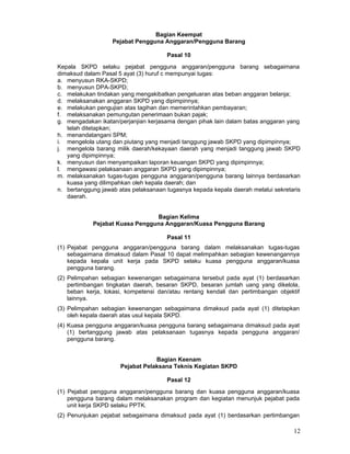 Bagian Keempat
Pejabat Pengguna Anggaran/Pengguna Barang
Pasal 10
Kepala SKPD selaku pejabat pengguna anggaran/pengguna barang sebagaimana
dimaksud dalam Pasal 5 ayat (3) huruf c mempunyai tugas:
a. menyusun RKA-SKPD;
b. menyusun DPA-SKPD;
c. melakukan tindakan yang mengakibatkan pengeluaran atas beban anggaran belanja;
d. melaksanakan anggaran SKPD yang dipimpinnya;
e. melakukan pengujian atas tagihan dan memerintahkan pembayaran;
f. melaksanakan pemungutan penerimaan bukan pajak;
g. mengadakan ikatan/perjanjian kerjasama dengan pihak lain dalam batas anggaran yang
telah ditetapkan;
h. menandatangani SPM;
i. mengelola utang dan piutang yang menjadi tanggung jawab SKPD yang dipimpinnya;
j. mengelola barang milik daerah/kekayaan daerah yang menjadi tanggung jawab SKPD
yang dipimpinnya;
k. menyusun dan menyampaikan laporan keuangan SKPD yang dipimpinnya;
l. mengawasi pelaksanaan anggaran SKPD yang dipimpinnya;
m. melaksanakan tugas-tugas pengguna anggaran/pengguna barang lainnya berdasarkan
kuasa yang dilimpahkan oleh kepala daerah; dan
n. bertanggung jawab atas pelaksanaan tugasnya kepada kepala daerah melalui sekretaris
daerah.
Bagian Kelima
Pejabat Kuasa Pengguna Anggaran/Kuasa Pengguna Barang
Pasal 11
(1) Pejabat pengguna anggaran/pengguna barang dalam melaksanakan tugas-tugas
sebagaimana dimaksud dalam Pasal 10 dapat melimpahkan sebagian kewenangannya
kepada kepala unit kerja pada SKPD selaku kuasa pengguna anggaran/kuasa
pengguna barang.
(2) Pelimpahan sebagian kewenangan sebagaimana tersebut pada ayat (1) berdasarkan
pertimbangan tingkatan daerah, besaran SKPD, besaran jumlah uang yang dikelola,
beban kerja, lokasi, kompetensi dan/atau rentang kendali dan pertimbangan objektif
lainnya.
(3) Pelimpahan sebagian kewenangan sebagaimana dimaksud pada ayat (1) ditetapkan
oleh kepala daerah atas usul kepala SKPD.
(4) Kuasa pengguna anggaran/kuasa pengguna barang sebagaimana dimaksud pada ayat
(1) bertanggung jawab atas pelaksanaan tugasnya kepada pengguna anggaran/
pengguna barang.
Bagian Keenam
Pejabat Pelaksana Teknis Kegiatan SKPD
Pasal 12
(1) Pejabat pengguna anggaran/pengguna barang dan kuasa pengguna anggaran/kuasa
pengguna barang dalam melaksanakan program dan kegiatan menunjuk pejabat pada
unit kerja SKPD selaku PPTK.
(2) Penunjukan pejabat sebagaimana dimaksud pada ayat (1) berdasarkan pertimbangan

12

 