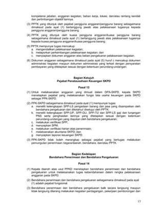 kompetensi jabatan, anggaran kegiatan, beban kerja, lokasi, dan/atau rentang kendali
dan pertimbangan objektif lainnya.
(3) PPTK yang ditunjuk oleh pejabat pengguna anggaran/pengguna barang sebagaimana
dimaksud pada ayat (1) bertanggung jawab atas pelaksanaan tugasnya kepada
pengguna anggaran/pengguna barang.
(4) PPTK yang ditunjuk oleh kuasa pengguna anggaran/kuasa pengguna barang
sebagaimana dimaksud pada ayat (1) bertanggung jawab atas pelaksanaan tugasnya
kepada kuasa pengguna anggaran/kuasa pengguna barang.
(5) PPTK mempunyai tugas mencakup:
a. mengendalikan pelaksanaan kegiatan;
b. melaporkan perkembangan pelaksanaan kegiatan; dan
c. menyiapkan dokumen anggaran atas beban pengeluaran pelaksanaan kegiatan.
(6) Dokumen anggaran sebagaimana dimaksud pada ayat (5) huruf c mencakup dokumen
administrasi kegiatan maupun dokumen administrasi yang terkait dengan persyaratan
pembayaran yang ditetapkan sesuai dengan ketentuan perundang-undangan.

Bagian Ketujuh
Pejabat Penatausahaan Keuangan SKPD
Pasal 13
(1) Untuk melaksanakan anggaran yang dimuat dalam DPA-SKPD, kepala SKPD
menetapkan pejabat yang melaksanakan fungsi tata usaha keuangan pada SKPD
sebagai PPK-SKPD.
(2) PPK-SKPD sebagaimana dimaksud pada ayat (1) mempunyai tugas:
a. meneliti kelengkapan SPP-LS pengadaan barang dan jasa yang disampaikan oleh
bendahara pengeluaran dan diketahui/ disetujui oleh PPTK;
b. meneliti kelengkapan SPP-UP, SPP-GU, SPP-TU dan SPP-LS gaji dan tunjangan
PNS serta penghasilan lainnya yang ditetapkan sesuai dengan ketentuan
perundang-undangan yang diajukan oleh bendahara pengeluaran;
c. melakukan verifikasi SPP;
d. menyiapkan SPM;
e. melakukan verifikasi harian atas penerimaan;
f. melaksanakan akuntansi SKPD; dan
g. menyiapkan laporan keuangan SKPD.
(3) PPK-SKPD tidak boleh merangkap sebagai pejabat yang bertugas melakukan
pemungutan penerimaan negara/daerah, bendahara, dan/atau PPTK.

Bagian Kedelapan
Bendahara Penerimaan dan Bendahara Pengeluaran
Pasal 14
(1) Kepala daerah atas usul PPKD menetapkan bendahara penerimaan dan bendahara
pengeluaran untuk melaksanakan tugas kebendaharaan dalam rangka pelaksanaan
anggaran pada SKPD.
(2) Bendahara penerimaan dan bendahara pengeluaran sebagaimana dimaksud pada ayat
(1) adalah pejabat fungsional.
(3) Bendahara penerimaan dan bendahara pengeluaran balk secara langsung maupun
tidak langsung dilarang melakukan kegiatan perdagangan, pekerjaan pemborongan dan

13

 
