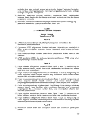 penjualan jasa atau bertindak sebagai penjamin atas kegiatan/ pekerjaan/penjualan,
serta membuka rekening/giro pos atau menyimpan uang pada suatu bank atau lembaga
keuangan Iainnya atas nama pribadi.
(4) Bendahara penerimaan dan/atau bendahara pengeluaran dalam melaksanakan
tugasnya dapat dibantu oleh bendahara penerimaan pembantu dan/atau bendahara
pengeluaran pembantu.
(5) Bendahara penerimaan dan bendahara pengeluaran secara fungsional bertanggung
jawab atas pelaksanaan tugasnya kepada PPKD selaku BUD.
BAB III
AZAS UMUM DAN STRUKTUR APBD
Bagian Pertama
Azas Umum APBD
Pasal 15
(1) APBD disusun sesuai dengan kebutuhan penyelenggaraan pemerintahan dan
kemampuan pendapatan daerah.
(2) Penyusunan APBD sebagaimana dimaksud pada ayat (1) berpedoman kepada RKPD
dalam rangka mewujudkan pelayanan kepada masyarakat untuk tercapainya tujuan
bernegara.
(3) APBD mempunyai fungsi otorisasi, perencanaan, pengawasan, alokasi, distribusi, dan
stabilisasi.
(4) APBD, perubahan APBD, dan pertanggungjawaban pelaksanaan APBD setiap tahun
ditetapkan dengan peraturan daerah.
Pasal 16
(1) Fungsi otorisasi sebagaimana dimaksud dalam Pasal 15 ayat (3) mengandung arti
bahwa anggaran daerah menjadi dasar untuk melaksanakan pendapatan dan belanja
pada tahun yang bersangkutan.
(2) Fungsi perencanaan sebagaimana dimaksud dalam Pasal 15 ayat (3) mengandung arti
bahwa anggaran daerah menjadi pedoman bagi manajemen dalam merencanakan
kegiatan pada tahun yang bersangkutan.
(3) Fungsi pengawasan sebagaimana dimaksud dalam Pasal 15 ayat (3) mengandung arti
bahwa anggaran daerah menjadi pedoman untuk menilai apakah kegiatan
penyelenggaraan pemerintahan daerah sesuai dengan ketentuan yang telah ditetapkan.
(4) Fungsi alokasi sebagaimana dimaksud dalam Pasal 15 ayat (3) mengandung arti bahwa
anggaran daerah harus diarahkan untuk menciptakan lapangan kerja/ mengurangi
pengangguran dan pemborosan sumber daya, serta meningkatkan efisiensi dan
efektivitas perekonomian.
(5) Fungsi distribusi sebagaimana dimaksud dalam Pasal 15 ayat (3) mengandung arti
bahwa kebijakan anggaran daerah harus memperhatikan rasa keadilan dan kepatutan.
(6) Fungsi stabilisasi sebagaimana dimaksud dalam Pasal 15 ayat (3) mengandung arti
bahwa anggaran pemerintah daerah menjadi alat untuk memelihara dan mengupayakan
keseimbangan fundamental perekonomian daerah.
Pasal 17
(1) Penerimaan daerah terdiri dari pendapatan daerah dan penerimaan pembiayaan
daerah.

14

 