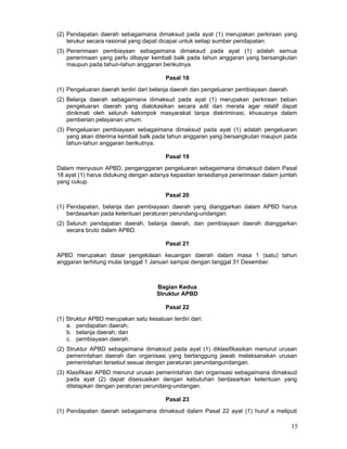 (2) Pendapatan daerah sebagaimana dimaksud pada ayat (1) merupakan perkiraan yang
terukur secara rasional yang dapat dicapai untuk setiap sumber pendapatan.
(3) Penerimaan pembiayaan sebagaimana dimaksud pada ayat (1) adalah semua
penerimaan yang perlu dibayar kembali balk pada tahun anggaran yang bersangkutan
maupun pada tahun-tahun anggaran berikutnya.
Pasal 18
(1) Pengeluaran daerah terdiri dari belanja daerah dan pengeluaran pembiayaan daerah.
(2) Belanja daerah sebagaimana dimaksud pada ayat (1) merupakan perkiraan beban
pengeluaran daerah yang dialokasikan secara adil dan merata agar relatif dapat
dinikmati oleh seluruh kelompok masyarakat tanpa diskriminasi, khususnya dalam
pemberian pelayanan umum.
(3) Pengeluaran pembiayaan sebagaimana dimaksud pada ayat (1) adalah pengeluaran
yang akan diterima kembali balk pada tahun anggaran yang bersangkutan maupun pada
tahun-tahun anggaran berikutnya.
Pasal 19
Dalam menyusun APBD, penganggaran pengeluaran sebagaimana dimaksud dalam Pasal
18 ayat (1) harus didukung dengan adanya kepastian tersedianya penerimaan dalam jumlah
yang cukup.
Pasal 20
(1) Pendapatan, belanja dan pembiayaan daerah yang dianggarkan dalam APBD harus
berdasarkan pada ketentuan peraturan perundang-undangan.
(2) Seluruh pendapatan daerah, belanja daerah, dan pembiayaan daerah dianggarkan
secara bruto dalam APBD.
Pasal 21
APBD merupakan dasar pengelolaan keuangan daerah dalam masa 1 (satu) tahun
anggaran terhitung mulai tanggal 1 Januari sampai dengan tanggal 31 Desember.

Bagian Kedua
Struktur APBD
Pasal 22
(1) Struktur APBD merupakan satu kesatuan terdiri dari:
a. pendapatan daerah;
b. belanja daerah; dan
c. pembiayaan daerah.
(2) Struktur APBD sebagaimana dimaksud pada ayat (1) diklasifikasikan menurut urusan
pemerintahan daerah dan organisasi yang bertanggung jawab melaksanakan urusan
pemerintahan tersebut sesuai dengan peraturan perundangundangan.
(3) Klasifikasi APBD menurut urusan pemerintahan dan organisasi sebagaimana dimaksud
pada ayat (2) dapat disesuaikan dengan kebutuhan berdasarkan ketentuan yang
ditetapkan dengan peraturan perundang-undangan.
Pasal 23
(1) Pendapatan daerah sebagaimana dimaksud dalam Pasal 22 ayat (1) huruf a meliputi

15

 