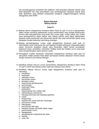 dari penyelanggaraan pendidikan dan pelatihan, hasil penjualan kekayaan daerah yang
tidak dipisahkan dan hasil pemanfaatan atau pendayagunaan kekayaan daerah yang
tidak dipisahkan yang dibawah penguasaan pengguna anggaran/pengguna barang
dianggarkan pada SKPD.
Bagian Keempat
Belanja Daerah
Pasal 31
(1) Belanja daerah sebagaimana dimaksud dalam Pasal 22 ayat (1) huruf b dipergunakan
dalam rangka mendanai pelaksanaan urusan pemerintahan yang menjadi kewenangan
provinsi atau kabupaten/kota yang terdiri dari urusan wajib, urusan pilihan dan urusan
yang penanganannya dalam bagian atau bidang tertentu yang dapat dilaksanakan
bersama antara pemerintah dan pemerintah daerah atau antar pemerintah daerah yang
ditetapkan dengan ketentuan perundang-undangan.
(2) Belanja penyelenggaraan urusan wajib sebagaimana dimaksud pada ayat (1)
diprioritaskan untuk melindungi dan meningkatkan kualitas kehidupan masyarakat dalam
upaya memenuhi kewajiban daerah yang diwujudkan dalam bentuk peningkatan
pelayanan dasar, pendidikan, kesehatan, fasilitas sosial dan fasilitas umum yang layak
serta mengembangkan sistem jaminan sosial.
(3) Peningkatan kualitas kehidupan masyarakat sebagaimana dimaksud pada ayat (2)
diwujudkan melalui prestasi kerja dalam pencapaian standar pelayanan minimal sesuai
dengan peraturan perundang-undangan.
Pasal 32
(1) Klasifikasi belanja menurut urusan pemerintahan sebagaimana dimaksud dalam Pasal
31 ayat (1) terdiri dari belanja urusan wajib dan belanja urusan pilihan.
(2) Klasifikasi belanja menurut urusan wajib sebagaimana dimaksud pada ayat (1)
mencakup:
a. pendidikan;
b. kesehatan;
c. pekerjaan umum;
d. perumahan rakyat;
e. penataan ruang;
f. perencanaan pembangunan;
g. perhubungan;
h. lingkungan hidup;
i. pertanahan;
j. kependudukan dan catatan sipil;
k. pemberdayaan perempuan;
I. keluarga berencana dan keluarga sejahtera;
m. sosial;
n. tenaga kerja;
o. koperasi dan usaha kecil dan menengah;
p. penanaman modal;
q. kebudayaan;
r. pemuda dan olah raga;
s. kesatuan bangsa dan politik dalam negeri;
t. pemerintahan umum;
u. kepegawaian;
v. pemberdayaan masyarakat dan desa;
w. statistik;
x. arsip; dan

18

 