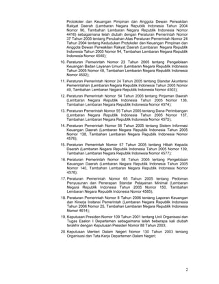Protokoler dan Keuangan Pimpinan dan Anggota Dewan Perwakilan
Rakyat Daerah (Lembaran Negara Republik Indonesia Tahun 2004
Nomor 90, Tambahan Lembaran Negara Republik Indonesia Nomor
4416) sebagaimana telah diubah dengan Peraturan Pemerintah Nomor
37 Tahun 2005 tentang Perubahan Atas Peraturan Pemerintah Nomor 24
Tahun 2004 tentang Kedudukan Protokoler dan Keuangan Pimpinan dan
Anggota Dewan Perwakilan Rakyat Daerah (Lembaran. Negara Republik
Indonesia Tahun 2005 Nomor 94, Tambahan Lembaran Negara Republik
Indonesia Nomor 4540);
10. Peraturan Pemerintah Nomor 23 Tahun 2005 tentang Pengelolaan
Keuangan Badan Layanan Umum (Lembaran Negara Republik Indonesia
Tahun 2005 Nomor 48, Tambahan Lembaran Negara Republik Indonesia
Nomor 4502);
11. Peraturan Pemerintah Nomor 24 Tahun 2005 tentang Standar Akuntansi
Pemerintahan (Lembaran Negara Republik Indonesia Tahun 2005 Nomor
49, Tambahan Lembaran Negara Republik Indonesia Nomor 4503);
12. Peraturan Pemerintah Nomor .54 Tahun 2005 tentang Pinjaman Daerah
(Lembaran Negara Republik Indonesia Tahun 2005 Nomor 136,
Tambahan Lembaran Negara Republik Indonesia Nomor 4574);
13. Peraturan Pemerintah Nomor 55 Tahun 2005 tentang Dana Perimbangan
(Lembaran Negara Republik Indonesia Tahun 2005 Nomor 137,
Tambahan Lembaran Negara Republik Indonesia Nomor 4575);
14. Peraturan Pemerintah Nomor 56 Tahun 2005 tentang Sistem Informasi
Keuangan Daerah (Lembaran Negara Republik Indonesia Tahun 2005
Nomor 138, Tambahan Lembaran Negara Republik Indonesia Nomor
4576);
15. Peraturan Pemerintah Nomor 57 Tahun 2005 tentang Hibah Kepada
Daerah (Lembaran Negara Republik Indonesia Tahun 2005 Nomor 139,
Tambahan Lembaran Negara Republik Indonesia Nomor 4577);
16. Peraturan Pemerintah Nomor 58 Tahun 2005 tentang Pengelolaan
Keuangan Daerah (Lembaran Negara Republik Indonesia Tahun 2005
Nomor 140, Tambahan Lembaran Negara Republik Indonesia Nomor
4578);
17. Peraturan Pemerintah Nomor 65 Tahun 2005 tentang Pedoman
Penyusunan dan Penerapan Standar Pelayanan Minimal (Lembaran
Negara Republik Indonesia Tahun 2005 Nomor 150, Tambahan
Lembaran Negara Republik Indonesia Nomor 4585);
18. Peraturan Pemerintah Nomor 8 Tahun 2006 tentang Laporan Keuangan
dan Kinerja Instansi Pemerintah (Lembaran Negara Republik Indonesia
Tahun 2006 Nomor 25, Tambahan Lembaran Negara Republik Indonesia
Nomor 4614);
19. Keputusan Presiden Nomor 109 Tahun 2001 tentang Unit Organisasi dan
Tugas Eselon I Departemen sebagaimana telah beberapa kali diubah
terakhir dengan Keputusan Presiden Nomor 88 Tahun 2003;
20. Keputusan Menteri Dalam Negeri Nomor 130 Tahun 2003 tentang
Organisasi dan Tata Kerja Departemen Dalam Negeri;

2

 