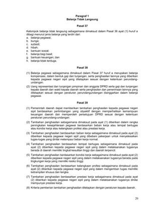 Paragraf 1
Belanja Tidak Langsung
Pasal 37
Kelompok belanja tidak langsung sebagaimana dimaksud dalam Pasal 36 ayat (1) huruf a
dibagi menurut jenis belanja yang terdiri dari:
a. belanja pegawai;
b. bunga;
c. subsidi;
d. hibah;
e. bantuan sosial;
f. belanja bagi basil;
g. bantuan keuangan; dan
h. belanja tidak terduga.
Pasal 38
(1) Belanja pegawai sebagaimana dimaksud dalam Pasal 37 huruf a merupakan belanja
kompensasi, dalam bentuk gaji dan tunjangan, serta penghasilan lainnya yang diberikan
kepada pegawai negeri sipil yang ditetapkan sesuai dengan ketentuan perundangundangan.
(2) Uang representasi dan tunjangan pimpinan dan anggota DPRD serta gaji dan tunjangan
kepala daerah dan wakil kepala daerah serta penghasilan dan penerimaan lainnya yang
ditetapkan sesuai dengan peraturan perundangundangan dianggarkan dalam belanja
pegawai.
Pasal 39
(1) Pemerintah daerah dapat memberikan tambahan penghasilan kepada pegawai negeri
sipil berdasarkan pertimbangan yang obyektif dengan memperhatikan kemampuan
keuangan daerah dan memperoleh persetujuan DPRD sesuai dengan ketentuan
peraturan perundang-undangan.
(2) Tambahan penghasilan sebagaimana dimaksud pada ayat (1) diberikan dalam rangka
peningkatan kesejahteraan pegawai berdasarkan beban kerja atau tempat bertugas
atau kondisi kerja atau kelangkaan profesi atau prestasi kerja.
(3) Tambahan penghasilan berdasarkan beban kerja sebagaimana dimaksud pada ayat (2)
diberikan kepada pegawai negeri sipil yang dibebani pekerjaan untuk menyelesaikan
tugas-tugas yang dinilai melampaui beban kerja normal.
(4) Tambahan penghasilan berdasarkan tempat bertugas sebagaimana dimaksud pada
ayat (2) diberikan kepada pegawai negeri sipil yang dalam melaksanakan tugasnya
berada di daerah memiliki tingkat kesulitan tinggi dan daerah terpencil.
(5) Tambahan penghasilan berdasarkan kondisi kerja sebagaimana dimaksud pada ayat (2)
diberikan kepada pegawai negeri sipil yang dalam melaksanakan tugasnya berada pada
lingkungan kerja yang memiliki resiko tinggi.
(6) Tambahan penghasilan berdasarkan kelangkaan profesi sebagaimana dimaksud pada
ayat (2) diberikan kepada pegawai negeri sipil yang dalam mengemban tugas memiliki
ketrampilan khusus dan langka.
(7) Tambahan penghasilan berdasarkan prestasi kerja sebagaimana dimaksud pada ayat
(2) diberikan kepada pegawai negeri sipil yang dalam melaksanakan tugasnya dinilai
mempunyai prestasi kerja.
(8) Kriteria pemberian tambahan penghasilan ditetapkan dengan peraturan kepala daerah.

20

 