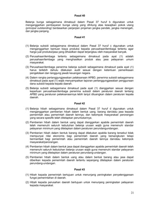 Pasal 40
Belanja bunga sebagaimana dimaksud dalam Pasal 37 huruf b digunakan untuk
menganggarkan pembayaran bunga utang yang dihitung atas kewajiban pokok utang
(principal outstanding) berdasarkan perjanjian pinjaman jangka pendek, jangka menengah,
dan jangka panjang.
Pasal 41
(1) Belanja subsidi sebagaimana dimaksud dalam Pasal 37 huruf c digunakan untuk
menganggarkan bantuan biaya produksi kepada perusahaan/lembaga tertentu agar
harga jual produksi/jasa yang dihasilkan dapat terjangkau oleh masyarakat banyak.
(2) Perusahaan/lembaga tertentu sebagaimana dimaksud pada ayat (1) adalah
perusahaan/lembaga yang menghasilkan produk atau jasa pelayanan umum
masyarakat.
(3) Perusahaan/lembaga penerima belanja subsidi sebagaimana dimaksud pada ayat (1)
harus terlebih dahulu dilakukan audit sesuai dengan ketentuan pemeriksaan
pengelolaan dan tanggung jawab keuangan negara.
(4) Dalam rangka pertanggungjawaban pelaksanaan APBD, penerima subsidi sebagaimana
dimaksud pada ayat (1) wajib menyampaikan laporan pertanggungjawaban penggunaan
dana subsidi kepada kepala daerah.
(5) Belanja subsidi sebagaimana dimaksud pada ayat (1) dianggarkan sesuai dengan
keperluan perusahaan/lembaga penerima subsidi dalam peraturan daerah tentang
APBD yang peraturan pelaksanaannya lebih lanjut dituangkan dalam peraturan kepala
daerah.
Pasal 42
(1) Belanja hibah sebagaimana dimaksud dalam Pasal 37 huruf d digunakan untuk
menganggarkan pemberian hibah dalam bentuk uang, barang dan/atau jasa kepada
pemerintah atau pemerintah daerah lainnya, dan kelompok masyarakat/ perorangan
yang secara spesifik telah ditetapkan peruntukannya.
(2) Pemberian hibah dalam bentuk uang dapat dianggarkan apabila pemerintah daerah
telah memenuhi seluruh kebutuhan belanja urusan wajib guna memenuhi standar
pelayanan minimum yang ditetapkan dalam peraturan perundangundangan.
(3) Pemberian hibah dalam bentuk barang dapat dilakukan apabila barang tersebut tidak
mempunyai nilai ekonomis bagi pemerintah daerah yang bersangkutan tetapi
bermanfaat bagi pemerintah atau pemerintah daerah lainnya dan/atau kelompok
masyarakat/perorangan.
(4) Pemberian hibah dalam bentuk jasa dapat dianggarkan apabila pemerintah daerah telah
memenuhi seluruh kebutuhan belanja urusan wajib guna memenuhi standar pelayanan
minimum yang ditetapkan dalam peraturan perundang-undangan.
(5) Pemberian hibah dalam bentuk uang atau dalam bentuk barang atau jasa dapat
diberikan kepada pemerintah daerah tertentu sepanjang ditetapkan dalam peraturan
perundang-undangan.
Pasal 43
(1) Hibah kepada pemerintah bertujuan untuk menunjang peningkatan penyelenggaraan
fungsi pemerintahan di daerah.
(2) Hibah kepada perusahan daerah bertujuan untuk menunjang peningkatan pelayanan
kepada masyarakat.

21

 