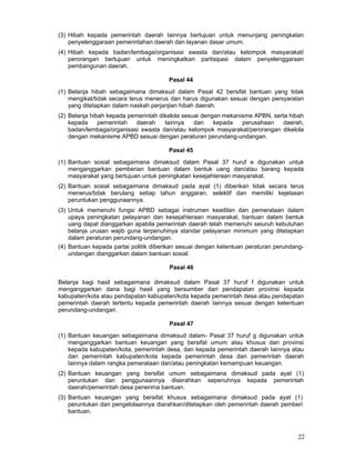 (3) Hibah kepada pemerintah daerah Iainnya bertujuan untuk menunjang peningkatan
penyelenggaraan pemerintahan daerah dan layanan dasar umum.
(4) Hibah kepada badan/lembaga/organisasi swasta dan/atau kelompok masyarakat/
perorangan bertujuan untuk meningkatkan partisipasi dalam penyelenggaraan
pembangunan daerah.
Pasal 44
(1) Belanja hibah sebagaimana dimaksud dalam Pasal 42 bersifat bantuan yang tidak
mengikat/tidak secara terus menerus dan harus digunakan sesuai dengan persyaratan
yang ditetapkan dalam naskah perjanjian hibah daerah.
(2) Belanja hibah kepada pemerintah dikelola sesuai dengan mekanisme APBN, serta hibah
kepada
pemerintah
daerah
Iainnya
dan
kepada
perusahaan
daerah,
badan/lembaga/organisasi swasta dan/atau kelompok masyarakat/perorangan dikelola
dengan mekanisme APBD sesuai dengan peraturan perundang-undangan.
Pasal 45
(1) Bantuan sosial sebagaimana dimaksud dalam Pasal 37 huruf e digunakan untuk
menganggarkan pemberian bantuan dalam bentuk uang dan/atau barang kepada
masyarakat yang bertujuan untuk peningkatan kesejahteraan masyarakat.
(2) Bantuan sosial sebagaimana dimaksud pada ayat (1) diberikan tidak secara terus
menerus/tidak berulang setiap tahun anggaran, selektif dan memiliki kejelasan
peruntukan penggunaannya.
(3) Untuk memenuhi fungsi APBD sebagai instrumen keadilan dan pemerataan dalam
upaya peningkatan pelayanan dan kesejahteraan masyarakat, bantuan dalam bentuk
uang dapat dianggarkan apabila pemerintah daerah telah memenuhi seiuruh kebutuhan
belanja urusan wajib guna terpenuhinya standar pelayanan minimum yang ditetapkan
dalam peraturan perundang-undangan.
(4) Bantuan kepada partai politik diberikan sesuai dengan ketentuan peraturan perundangundangan dianggarkan dalam bantuan sosial.
Pasal 46
Belanja bagi hasil sebagaimana dimaksud dalam Pasal 37 huruf f digunakan untuk
menganggarkan dana bagi hasil yang bersumber dari pendapatan provinsi kepada
kabupaten/kota atau pendapatan kabupaten/kota kepada pemerintah desa atau pendapatan
pemerintah daerah tertentu kepada pemerintah daerah Iainnya sesuai dengan ketentuan
perundang-undangan.
Pasal 47
(1) Bantuan keuangan sebagaimana dimaksud dalam- Pasal 37 huruf g digunakan untuk
menganggarkan bantuan keuangan yang bersifat umum atau khusus dari provinsi
kepada kabupaten/kota, pemerintah desa, dan kepada pemerintah daerah Iainnya atau
dari pemerintah kabupaten/kota kepada pemerintah desa dan pemerintah daerah
Iainnya dalam rangka pemerataan dan/atau peningkatan kemampuan keuangan.
(2) Bantuan keuangan yang bersifat umum sebagaimana dimaksud pada ayat (1)
peruntukan dan penggunaannya diserahkan sepenuhnya kepada pemerintah
daerah/pemerintah desa penerima bantuan.
(3) Bantuan keuangan yang bersifat khusus sebagaimana dimaksud pada ayat (1)
peruntukan dan pengelolaannya diarahkan/ditetapkan oleh pemerintah daerah pemberi
bantuan.

22

 