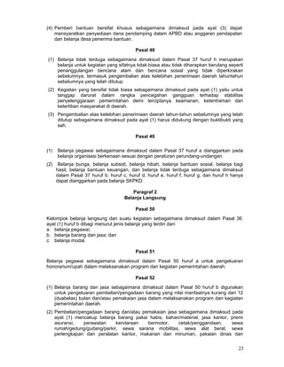 (4) Pemberi bantuan bersifat khusus sebagaimana dimaksud pada ayat (3) dapat
mensyaratkan penyediaan dana pendamping dalam APBD atau anggaran pendapatan
dan belanja desa penerima bantuan.
Pasal 48
(1) Belanja tidak terduga sebagaimana dimaksud dalam Pasal 37 huruf h merupakan
belanja untuk kegiatan yang sifatnya tidak biasa atau tidak diharapkan berulang seperti
penanggulangan bencana alam dan bencana sosial yang tidak diperkirakan
sebelumnya, termasuk pengembalian atas kelebihan penerimaan daerah tahuntahun
sebelumnya yang telah ditutup.
(2) Kegiatan yang bersifat tidak biasa sebagaimana dimaksud pada ayat (1) yaitu untuk
tanggap darurat dalam rangka pencegahan gangguan terhadap stabilitas
penyelenggaraan pemerintahan demi terciptanya keamanan, ketentraman dan
ketertiban masyarakat di daerah.
(3) Pengembalian atas kelebihan penerimaan daerah tahun-tahun sebelumnya yang telah
ditutup sebagaimana dimaksud pada ayat (1) harus didukung dengan buktibukti yang
sah.
Pasal 49
(1)

Belanja pegawai sebagaimana dimaksud dalam Pasal 37 huruf a dianggarkan pada
belanja organisasi berkenaan sesuai dengan peraturan perundang-undangan.

(2)

Belanja bunga, belanja subsidi, belanja hibah, belanja bantuan sosial, belanja bagi
hasil, belanja bantuan keuangan, dan belanja tidak terduga sebagaimana dimaksud
dalam Pasal 37 huruf b, huruf c, huruf d, huruf e, huruf f, huruf g, dan huruf h hanya
dapat dianggarkan pada belanja SKPKD.
Paragraf 2
Belanja Langsung
Pasal 50

Kelompok belanja langsung dari suatu kegiatan sebagaimana dimaksud dalam Pasal 36
ayat (1) huruf b dibagi menurut jenis belanja yang terdiri dari:
a. belanja pegawai;
b. belanja barang dan jasa; dan
c. belanja modal.
Pasal 51
Belanja pegawai sebagaimana dimaksud dalam Pasal 50 huruf a untuk pengeluaran
honorarium/upah dalam melaksanakan program dan kegiatan pemerintahan daerah.
Pasal 52
(1) Belanja barang dan jasa sebagaimana dimaksud dalam Pasal 50 huruf b digunakan
untuk pengeluaran pembelian/pengadaan barang yang nilai manfaatnya kurang dari 12
(duabelas) bulan dan/atau pemakaian jasa dalam melaksanakan program dan kegiatan
pemerintahan daerah.
(2) Pembelian/pengadaan barang dan/atau pemakaian jasa sebagaimana dimaksud pada
ayat (1) mencakup belanja barang pakai habis, bahan/material, jasa kantor, premi
asuransi,
perawatan
kendaraan
bermotor,
cetak/penggandaan,
sewa
rumah/gedung/gudang/parkir, sewa sarana mobilitas, sewa alat berat, sewa
perlengkapan dan peralatan kantor, makanan dan minuman, pakaian dinas dan

23

 