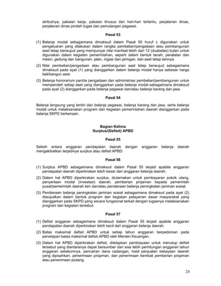 atributnya, pakaian kerja, pakaian khusus dan hari-hari tertentu, perjalanan dinas,
perjalanan dinas pindah tugas dan pemulangan pegawai.
Pasal 53
(1) Belanja modal sebagaimana dimaksud dalam Pasal 50 huruf c digunakan untuk
pengeluaran yang dilakukan dalam rangka pembelian/pengadaan atau pembangunan
aset tetap berwujud yang mempunyai nilai manfaat lebih dari 12 (duabelas) bulan untuk
digunakan dalam kegiatan pemerintahan, seperti dalam bentuk tanah, peralatan dan
mesin, gedung dan bangunan, jalan, irigasi dan jaringan, dan aset tetap lainnya.
(2) Nilai pembelian/pengadaan atau pembangunan aset tetap berwujud sebagaimana
dimaksud pada ayat (1) yang dianggarkan dalam belanja modal hanya sebesar harga
beli/bangun aset.
(3) Belanja honorarium panitia pengadaan dan administrasi pembelian/pembangunan untuk
memperoleh setiap aset yang dianggarkan pada belanja modal sebagaimana dimaksud
pada ayat (2) dianggarkan pada belanja pegawai dan/atau belanja barang dan jasa.
Pasal 54
Belanja langsung yang terdiri dari belanja pegawai, belanja barang dan jasa, serta belanja
modal untuk melaksanakan program dan kegiatan pemerintahan daerah dianggarkan pada
belanja SKPD berkenaan.
Bagian Kelima
Surplus/(Defisit) APBD
Pasal 55
Selisih antara anggaran pendapatan daerah dengan
mengakibatkan terjadinya surplus atau defisit APBD.

anggaran

belanja

daerah

Pasal 56
(1) Surplus APBD sebagaimana dimaksud dalam Pasal 55 terjadi apabila anggaran
pendapatan daerah diperkirakan lebih besar dari anggaran belanja daerah.
(2) Dalam hal APBD diperkirakan surplus, diutamakan untuk pembayaran pokok utang,
penyertaan modal (investasi) daerah, pemberian pinjaman kepada pemerintah
pusat/pemerintah daerah lain dan/atau pendanaan belanja peningkatan jaminan sosial.
(3) Pendanaan belanja peningkatan jaminan sosial sebagaimana dimaksud pada ayat (2)
diwujudkan dalam bentuk program dan kegiatan pelayanan dasar masyarakat yang
dianggarkan pada SKPD yang secara fungsional terkait dengan tugasnya melaksanakan
program dan kegiatan tersebut.
Pasal 57
(1) Defisit anggaran sebagaimana dimaksud dalam Pasal 55 terjadi apabila anggaran
pendapatan daerah diperkirakan lebih kecil dari anggaran belanja daerah.
(2) Batas maksimal defisit APBD untuk setiap tahun anggaran berpedoman pada
penetapan batas maksimal defisit APBD oleh Menteri Keuangan.
(3) Dalam hal APBD diperkirakan defisit, ditetapkan pembiayaan untuk menutup defisit
tersebut yang diantaranya dapat bersumber dari sisa lebih perhitungan anggaran tahun
anggaran sebelumnya, pencairan dana cadangan, hasil penjualan kekayaan daerah
yang dipisahkan, penerimaan pinjaman, dan penerimaan kembali pemberian pinjaman
atau penerimaan piutang.

24

 