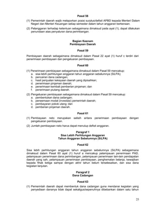 Pasal 58
(1) Pemerintah daerah wajib melaporkan posisi surplus/defisit APBD kepada Menteri Dalam
Negeri dan Menteri Keuangan setiap semester dalam tahun anggaran berkenaan.
(2) Pelanggaran terhadap ketentuan sebagaimana dimaksud pada ayat (1), dapat dilakukan
penundaan atas penyaluran dana perimbangan.
Bagian Keenam
Pembiayaan Daerah
Pasal 59
Pembiayaan daerah sebagaimana dimaksud dalam Pasal 22 ayat (1) huruf c terdiri dari
penerimaan pembiayaan dan pengeluaran pembiayaan.
Pasal 60
(1) Penerimaan pembiayaan sebagaimana dimaksud dalam Pasal 59 mencakup:
a. sisa lebih perhitungan anggaran tahun anggaran sebelumnya (SiLPA);
b. pencairan dana cadangan;
c. hasil penjualan kekayaan daerah yang dipisahkan;
d. penerimaan pinjaman daerah;
e. penerimaan kembali pemberian pinjaman; dan
f. penerimaan piutang daerah.
(2) Pengeluaran pembiayaan sebagaimana dimaksud dalam Pasal 59 mencakup:
a. pembentukan dana cadangan;
b. peneemaan modal (investasi) pemerintah daerah;
c. pembayaran pokok utang; dan
d. pemberian pinjaman daerah.
Pasal 61
(1) Pembiayaan neto merupakan
pengeluaran pembiayaan.

selisih

antara

penerimaan

pembiayaan

dengan

(2) Jumlah pembiayaan neto harus dapat menutup defisit anggaran.
Paragraf 1
Sisa Lebih Perhitungan Anggaran
Tahun Anggaran Sebelumnya (SiLPA)
Pasal 62
Sisa lebih perhitungan anggaran tahun anggaran sebelumnya (SiLPA) sebagaimana
dimaksud dalam Pasal 60 ayat (1) huruf a mencakup pelampauan penerimaan PAD,
pelampauan penerimaan dana perimbangan, pelampauan penerimaan lain-lain pendapatan
daerah yang sah, pelampauan penerimaan pembiayaan, penghematan belanja, kewajiban
kepada fihak ketiga sampai dengan akhir tahun belum terselesaikan, dan sisa dana
kegiatan lanjutan.
Paragraf 2
Dana Cadangan
Pasal 63
(1) Pemerintah daerah dapat membentuk dana cadangan guna mendanai kegiatan yang
penyediaan dananya tidak dapat sekaligus/sepenuhnya dibebankan dalam satu tahun

25

 