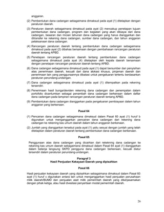 anggaran.
(2) Pembentukan dana cadangan sebagaimana dimaksud pada ayat (1) ditetapkan dengan
peraturan daerah.
(3) Peraturan daerah sebagaimana dimaksud pada ayat (2) mencakup penetapan tujuan
pembentukan dana cadangan, program dan kegiatan yang akan dibiayai dari dana
cadangan, besaran dan rincian tahunan dana cadangan yang harus dianggarkan dan
ditransfer ke rekening dana cadangan, sumber dana cadangan, dan tahun anggaran
pelaksanaan dana cadangan.
(4) Rancangan peraturan daerah tentang pembentukan dana cadangan sebagaimana
dimaksud pada ayat (2) dibahas bersamaan dengan pembahasan rancangan peraturan
daerah tentang APBD.
(5) Penetapan rancangan peraturan daerah tentang pembentukan dana cadangan
sebagaimana dimaksud pada ayat (4) ditetapkan oleh kepala daerah bersamaan
dengan penetapan rancangan peraturan daerah tentang APBD.
(6) Dana cadangan sebagaimana dimaksud pada ayat (1) dapat bersumber dari penyisihan
atas penerimaan daerah, kecuali dari dana alokasi khusus, pinjaman daerah dan
penerimaan lain yang penggunaannya dibatasi untuk pengeluaran tertentu berdasarkan
peraturan perundang-undangan.
(7) Dana cadangan sebagaimana dimaksud pada ayat (1) ditempatkan pada rekening
tersendiri.
(8) Penerimaan hasil bunga/deviden rekening dana cadangan dan penempatan dalam
portofolio dicantumkan sebagai penambah dana cadangan berkenaan dalam daftar
dana cadangan pada lampiran rancangan peraturan daerah tentang APBD.
(9) Pembentukan dana cadangan dianggarkan pada pengeluaran pembiayaan dalam tahun
anggaran yang berkenaan.
Pasal 64
(1) Pencairan dana cadangan sebagaimana dimaksud dalam Pasal 60 ayat (1) huruf b
digunakan untuk menganggarkan pencairan dana cadangan dari rekening dana
cadangan ke rekening kas umum daerah dalam tahun anggaran berkenaan.
(2) Jumlah yang dianggarkan tersebut pada ayat (1) yaitu sesuai dengan jumlah yang telah
ditetapkan dalam peraturan daerah tentang pembentukan dana cadangan berkenaan.
Pasal 65
Penggunaan atas dana cadangan yang dicairkan dari rekekning dana cadangan ke
rekening kas umum daerah sebagaimana dimaksud dalam Pasal 64 ayat (1) dianggarkan
dalam belanja langsung SKPD pengguna dana cadangan berkenaan, kecuali diatur
tersendiri dalam peraturan perundang-undangan.
Paragraf 3
Hasil Penjualan Kekayaan Daerah yang dipisahkan
Pasal 66
Hasil penjualan kekayaan daerah yang dipisahkan sebagaimana dimaksud dalam Pasal 60
ayat (1) huruf c digunakan antara lain untuk menganggarkan hasil penjualan perusahaan
milik daerah/BUMD dan penjualan aset milik pemerintah daerah yang dikerjasamakan
dengan pihak ketiga, atau hasil divestasi penyertaan modal pemerintah daerah.

26

 
