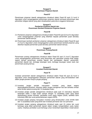 Paragraf 4
Penerimaan Pinjaman Daerah
Pasal 67
Penerimaan pinjaman daerah sebagaimana dimaksud dalam Pasal 60 ayat (1) huruf d
digunakan untuk menganggarkan penerimaan pinjaman daerah termasuk penerimaan atas
penerbitan obligasi daerah yang akan direalisasikan pada tahun anggaran berkenaan.
Paragraf 5
Pemberian Pinjaman daerah dan
Penerimaan Kembali Pemberian Pinjaman Daerah
Pasal 68
(1) Pemberian pinjaman sebagaimana dimaksud dalam Pasal 60 ayat (2) huruf d digunakan
untuk menganggarkan pinjaman yang diberikan kepada pemerintah pusat dan/atau
pemerintah daerah lainnya.
(2) Penerimaan kembali pemberian pinjaman sebagaimana dimaksud dalam Pasal 60 ayat
(1) huruf e digunakan untuk menganggarkan posisi penerimaan kembali pinjaman yang
diberikan kepada pemerintah pusat dan/atau pemerintah daerah lainnya.
Paragraf 6
Penerimaan Piutang Daerah
Pasal 69
Penerimaan piutang sebagaimana dimaksud dalam Pasal 60 ayat (1) huruf f digunakan
untuk menganggarkan penerimaan yang bersumber dari pelunasan piutang fihak ketiga,
seperti berupa penerimaan piutang daerah dari pendapatan daerah, pemerintah,
pemerintah daerah lain, lembaga keuangan bank, lembaga keuangan bukan bank dan
penerimaan piutang lainnya.
Paragraf 7
Investasi Pemerintah Daerah
Pasal 70
Investasi pemerintah daerah sebagaimana dimaksud dalam Pasal 60 ayat (2) huruf b
digunakan untuk menganggarkan kekayaan pemerintah daerah yang diinvestasikan balk
dalam jangka pendek maupun jangka panjang.
Pasal 71
(1) Investasi
jangka
pendek
merupakan
investasi
yang
dapat
segera
diperjualbelikan/dicairkan, ditujukan dalam rangka manajemen kas dan beresiko rendah
serta dimiliki selama kurang dari 12 (duabelas) bulan.
(2) Investasi jangka pendek sebagaimana dimaksud pada ayat (1) mencakup deposito
berjangka waktu 3 (tiga) bulan sampai dengan 12 (duabelas) bulan yang dapat
diperpanjang secara otomatis, pembelian surat utang negara (SUN), sertifikat bank
Indonesia (SBI) dan surat perbendaharaan negara (SPN).
(3) Investasi jangka panjang merupakan investasi yang dimaksudkan untuk dimiliki lebih
dari 12 (duabelas) bulan yang terdiri dari investasi permanen dan non permanen.
(4) Investasi jangka panjang sebagaimana dimaksud pada ayat (3) antara lain surat
berharga yang dibeli pemerintah daerah dalam rangka mengendalikan suatu badan
usaha, misalnya pembelian surat berharga untuk menambah kepemilikan modal saham

27

 
