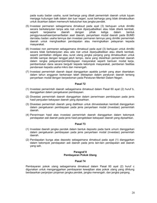 pada suatu badan usaha, surat berharga yang dibeli pemerintah daerah untuk tujuan
menjaga hubungan balk dalam dan luar negeri, surat berharga yang tidak dimaksudkan
untuk dicairkan dalam memenuhi kebutuhan kas jangka pendek.
(5) Investasi permanen sebagaimana dimaksud pada ayat (3) bertujuan untuk dimiliki
secara berkelanjutan tanpa ada niat untuk diperjualbelikan atau tidak ditarik kembali,
seperti
kerjasama
daerah
dengan
pihak
ketiga
dalam
bentuk
penggunausahaan/pemanfaatan aset daerah, penyertaan modal daerah pada BUMD
dan/atau badan usaha lainnya dan investasi permanen lainnya yang dimiliki pemerintah
daerah untuk menghasilkan pendapatan atau meningkatkan pelayanan kepada
masyarakat.
(6) Investasi non permanen sebagaimana dimaksud pada ayat (3) bertujuan untuk dimiliki
secara tidak berkelanjutan atau ada niat untuk diperjualbelikan atau ditarik kembali,
seperti pembelian obligasi atau surat utang jangka panjang yang dimaksudkan untuk
dimiliki sampai dengan tanggal jatuh tempo, dana yang disisihkan pemerintah daerah
dalam rangka pelayanan/pemberdayaan masyarakat seperti bantuan modal kerja,
pembentukan dana secara bergulir kepada kelompok masyarakat, pemberian fasilitas
pendanaan kepada usaha mikro dan menengah.
(7) Investasi pemerintah daerah dapat dianggarkan apabila jumlah yang akan disertakan
dalam tahun anggaran berkenaan telah ditetapkan dalam peraturan daerah tentang
penyertaan modal dengan berpedoman pada Peraturan Menteri Dalam Negeri.
Pasal 72
(1) Investasi pemerintah daerah sebagaimana dimaksud dalam Pasal 60 ayat (2) huruf b,
dianggarkan dalam pengeluaran pembiayaan.
(2) Divestasi pemerintah daerah dianggarkan dalam penerimaan pembiayaan pada jenis
hasil penjualan kekayaan daerah yang dipisahkan.
(3) Divestasi pemerintah daerah yang dialihkan untuk diinvestasikan kembali dianggarkan
dalam pengeluaran pembiayaan pada jenis penyertaan modal (investasi) pemerintah
daerah.
(4) Penerimaan hasil atas investasi pemerintah daerah dianggarkan dalam kelompok
pendapatan asli daerah pada jenis hasil pengelolaan kekayaan daerah yang dipisahkan.
Pasal 73
(1) Investasi daerah jangka pendek dalam bentuk deposito pada bank umum dianggarkan
dalam pengeluaran pembiayaan pada jenis penyertaan modal (investasi) pemerintah
daerah.
(2) Pendapatan bunga atas deposito sebagaimana dimaksud pada ayat (1) dianggarkan
dalam kelompok pendapatan asli daerah pada jenis lain-lain pendapatan asli daerah
yang sah.
Paragraf 8
Pembayaran Pokok Utang
Pasal 74
Pembayaran pokok utang sebagaimana dimaksud dalam Pasal 60 ayat (2) huruf c
digunakan untuk menganggarkan pembayaran kewajiban atas pokok utang yang dihitung
berdasarkan perjanjian pinjaman jangka pendek, jangka menengah, dan jangka panjang.

28

 