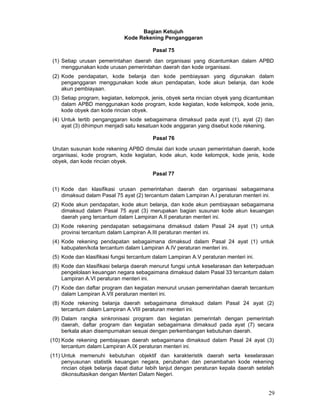 Bagian Ketujuh
Kode Rekening Penganggaran
Pasal 75
(1) Setiap urusan pemerintahan daerah dan organisasi yang dicantumkan dalam APBD
menggunakan kode urusan pemerintahan daerah dan kode organisasi.
(2) Kode pendapatan, kode belanja dan kode pembiayaan yang digunakan dalam
penganggaran menggunakan kode akun pendapatan, kode akun belanja, dan kode
akun pembiayaan.
(3) Setiap program, kegiatan, kelompok, jenis, obyek serta rincian obyek yang dicantumkan
dalam APBD menggunakan kode program, kode kegiatan, kode kelompok, kode jenis,
kode obyek dan kode rincian obyek.
(4) Untuk tertib penganggaran kode sebagaimana dimaksud pada ayat (1), ayat (2) dan
ayat (3) dihimpun menjadi satu kesatuan kode anggaran yang disebut kode rekening.
Pasal 76
Urutan susunan kode rekening APBD dimulai dari kode urusan pemerintahan daerah, kode
organisasi, kode program, kode kegiatan, kode akun, kode kelompok, kode jenis, kode
obyek, dan kode rincian obyek.
Pasal 77
(1) Kode dan klasifikasi urusan pemerintahan daerah dan organisasi sebagaimana
dimaksud dalam Pasal 75 ayat (2) tercantum dalam Lampiran A.I peraturan menteri ini.
(2) Kode akun pendapatan, kode akun belanja, dan kode akun pembiayaan sebagaimana
dimaksud dalam Pasal 75 ayat (3) merupakan bagian susunan kode akun keuangan
daerah yang tercantum dalam Lampiran A.II peraturan menteri ini.
(3) Kode rekening pendapatan sebagaimana dimaksud dalam Pasal 24 ayat (1) untuk
provinsi tercantum dalam Lampiran A.III peraturan menteri ini.
(4) Kode rekening pendapatan sebagaimana dimaksud dalam Pasal 24 ayat (1) untuk
kabupaten/kota tercantum dalam Lampiran A.IV peraturan menteri ini.
(5) Kode dan klasifikasi fungsi tercantum dalam Lampiran A.V peraturan menteri ini.
(6) Kode dan klasifikasi belanja daerah menurut fungsi untuk keselarasan dan keterpaduan
pengelolaan keuangan negara sebagaimana dimaksud dalam Pasal 33 tercantum dalam
Lampiran A.VI peraturan menteri ini.
(7) Kode dan daftar program dan kegiatan menurut urusan pemerintahan daerah tercantum
dalam Lampiran A.VII peraturan menteri ini.
(8) Kode rekening belanja daerah sebagaimana dimaksud dalam Pasal 24 ayat (2)
tercantum dalam Lampiran A.VIII peraturan menteri ini.
(9) Dalam rangka sinkronisasi program dan kegiatan pemerintah dengan pemerintah
daerah, daftar program dan kegiatan sebagaimana dimaksud pada ayat (7) secara
berkala akan disempurnakan sesuai dengan perkembangan kebutuhan daerah.
(10) Kode rekening pembiayaan daerah sebagaimana dimaksud dalam Pasal 24 ayat (3)
tercantum dalam Lampiran A.IX peraturan menteri ini.
(11) Untuk memenuhi kebutuhan objektif dan karakteristik daerah serta keselarasan
penyusunan statistik keuangan negara, perubahan dan penambahan kode rekening
rincian objek belanja dapat diatur Iebih lanjut dengan peraturan kepala daerah setelah
dikonsultasikan dengan Menteri Dalam Negeri.

29

 