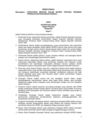 MEMUTUSKAN:
Menetapkan : PERATURAN MENTERI DALAM NEGERI
PENGELOLAAN KEUANGAN DAERAH.

TENTANG

PEDOMAN

BAB I
KETENTUAN UMUM
Bagian Pertama
Pengertian
Pasal 1
Dalam Peraturan Menteri ini yang dimaksud dengan :
1. Pemerintah Pusat, selanjutnya disebut pemerintah, adalah Presiden Republik Indonesia
yang memegang kekuasaan pemerintahan Negara Kesatuan Republik Indonesia
sebagaimana dimaksud dalam Undang-Undang Dasar Negara Republik Indonesia
Tahun 1945.
2. Pemerintahan Daerah adalah penyelenggaraan urusan pemerintahan oleh pemerintah
daerah dan dewan perwakilan rakyat daerah (DPRD) menurut asas otonomi dan tugas
pembantuan dengan prinsip otonomi seluas-luasnya dalam sistem dan prinsip Negara
Kesatuan Republik Indonesia sebagaimana dimaksud dalam Undang-Undang Dasar
Negara Republik Indonesia Tahun 1945.
3. Pemerintah Daerah adalah gubernur, bupati, dan/atau walikota, dan perangkat daerah
sebagai unsur penyelenggara pemerintahan daerah.
4. Daerah otonom, selanjutnya disebut daerah, adalah kesatuan masyarakat hukum yang
mempunyai batas-batas wilayah yang berwenang mengatur dan mengurus urusan
pemerintahan dan kepentingan masyarakat setempat menurut prakarsa sendiri
berdasarkan aspirasi masyarakat dalam sistem Negara Kesatuan Republik Indonesia.
5. Desa atau yang disebut dengan nama lain, selanjutnya disebut desa adalah kesatuan
masyarakat hukum yang memiliki batas-batas wilayah yang berwenang untuk mengatur
dan mengurus kepentingan masyarakat setempat, berdasarkan asal-usul dan adat
istiadat setempat yang diakui dan dihormati dalam sistem pemerintahan Negara
Kesatuan Republik Indonesia.
6. Keuangan Daerah adalah semua hak dan kewajiban daerah dalam rangka
penyelenggaraan pemerintahan daerah yang dapat dinilai dengan uang termasuk
didalamnya segala bentuk kekayaan yang berhubungan dengan hak dan kewajiban
daerah tersebut.
7. Peraturan Daerah adalah peraturan perundang-undangan yang dibentuk oleh DPRD
dengan persetujuan bersama kepala daerah, termasuk Qanun yang berlaku di Provinsi
Nanggroe Aceh Darussalam dan Peraturan Daerah Provinsi (Perdasi) yang berlaku di
Provinsi Papua.
8. Pengelolaan Keuangan Daerah adalah keseluruhan kegiatan yang meliputi
perencanaan, pelaksanaan, penatausahaan, pelaporan, pertanggungjawaban, dan
pengawasan keuangan daerah.
9. Anggaran Pendapatan dan Belanja Daerah, selanjutnya disingkat APBD adalah rencana
keuangan tahunan pemerintahan daerah yang dibahas dan disetujui bersama oleh
pemerintah daerah dan DPRD, dan ditetapkan dengan peraturan daerah.
10. Satuan Kerja Perangkat Daerah yang selanjutnya disingkat SKPD adalah perangkat
daerah pada pemerintah daerah selaku pengguna anggaran/pengguna barang.
11. Satuan Kerja Pengelola Keuangan Daerah yang selanjutnya disingkat SKPKD adalah

3

 