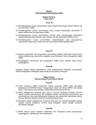 BAB IV
PENYUSUNAN RANCANGAN APBD
Bagian Pertama
Azas Umum
Pasal 78
(1) Penyelenggaraan urusan pemerintahan yang menjadi kewenangan daerah didanai dari
dan atas beban APBD.
(2) Penyelenggaraan urusan pemerintahan yang menjadi kewenangan pemerintah di
daerah didanai dari dan atas beban APBN.
(3) Penyelenggaraan urusan pemerintahan provinsi yang penugasannya dilimpahkan
kepada kabupaten/kota dan/atau desa, didanai dari dan atas beban APBD provinsi.
(4) Penyelenggaraan urusan pemerintahan kabupaten/kota yang penugasannya
dilimpahkan kepada desa, didanai dari dan atas beban APBD kabupaten/kota.

Pasal 79
(1) Seluruh penerimaan dan pengeluaran pemerintahan daerah balk dalam bentuk uang,
barang dan/atau jasa pada tahun anggaran yang berkenaan harus dianggarkan dalam
APBD.
(2) Penganggaran penerimaan dan pengeluaran APBD harus memiliki dasar hukum
penganggaran.
Pasal 80
Anggaran belanja daerah diprioritaskan untuk melaksanakan kewajiban pemerintahan
daerah sebagaimana ditetapkan dalam peraturan perundang-undangan.
Bagian Kedua
Rencana Kerja Pemerintahan Daerah
Pasal 81
(1) Untuk menyusun APBD, pemerintah daerah menyusun RKPD yang merupakan
penjabaran dari RP3MD dengan menggunakan bahan dari Renja SKPD untuk jangka
waktu 1 (satu) tahun yang mengacu kepada Rencana Kerja Pemerintah.
(2) RKPD sebagaimana dimaksud pada ayat (1) memuat rancangan kerangka ekonomi
daerah, prioritas pembangunan dan kewajiban daerah, rencana kerja yang terukur dan
pendanaannya, baik yang dilaksanakan langsung oleh pemerintah, pemerintah daerah
maupun ditempuh dengan mendorong partisipasi masyarakat.
(3) Kewajiban daerah sebagaimana dimaksud pada ayat (2) mempertimbangkan prestasi
capaian standar pelayanan minimal yang ditetapkan sesuai dengan peraturan
perundang-undangan.
Pasal 82
(1) RKPD disusun untuk menjamin keterkaitan dan konsistensi antara perencanaan,
penganggaran, pelaksanaan, dan pengawasan.

30

 