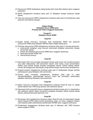 (2) Penyusunan RKPD diselesaikan paling lambat akhir bulan Mei sebelum tahun anggaran
berkenaan.
(3) RKPD sebagaimana dimaksud pada ayat (1) ditetapkan dengan peraturan kepala
daerah.
(4) Tata cara penyusunan RKPD sebagaimana dimaksud pada ayat (2) berpedoman pada
peraturan perundang-undangan.

Bagian Ketiga
Kebijakan Umum APBD serta
Prioritas dan Plafon Anggaran Sementara
Paragraf 1
Kebijakan Umum APBD
Pasal 83
(1) Kepala daerah menyusun rancangan KUA berdasarkan RKPD dan pedoman
penyusunan APBD yang ditetapkan Menteri Dalam Negeri setiap tahun.
(2) Pedoman penyusunan APBD sebagaimana dimaksud pada ayat (1) memuat antara lain:
a. pokok-pokok kebijakan yang memuat sinkronisasi kebijakan pemerintah dengan
pemerintah daerah;
b. prinsip dan kebijakan penyusunan APBD tahun anggaran berkenaan;
c. teknis penyusunan APBD; dan
d. hal-hal khusus lainnya.
Pasal 84
(1) Rancangan KUA memuat target pencapaian kinerja yang terukur dari program-program
yang akan dilaksanakan oleh pemerintah daerah untuk setiap urusan pemerintahan
daerah yang disertai dengan proyeksi pendapatan daerah, alokasi belanja daerah,
sumber dan penggunaan pembiayaan yang disertai dengan asumsi yang mendasarinya.
(2) Program-program sebagaimana dimaksud pada ayat (1) diselaraskan dengan prioritas
pembangunan yang ditetapkan oleh pemerintah.
(3) Asumsi yang mendasari sebagaimana dimaksud pada ayat (1) yakni
mempertimbangkan perkembangan ekonomi makro dan perubahan pokok-pokok
kebijakan fiskal yang ditetapkan oleh pemerintah.
Pasal 85
(1) Dalam menyusun rancangan KUA sebagaimana dimaksud Pasal 83 ayat (1), kepala
daerah dibantu oleh TAPD yang dipimpin oleh sekretaris daerah.
(2) Rancangan KUA yang telah disusun sebagaimana dimaksud pada ayat (1), disampaikan
oleh sekretaris daerah selaku koordinator pengelola keuangan daerah kepada kepala
daerah, paling lambat pada awal bulan Juni.
Pasal 86
(1) Rancangan KUA sebagaimana dimaksud dalam Pasal 85 ayat (2) disampaikan kepala
daerah kepada DPRD paling lambat pertengahan bulan Juni tahun anggaran bedalan
untuk dibahas dalam pembicaraan pendahuluan RAPBD tahun anggaran berikutnya.
(2) Pembahasan sebagaimana dimaksud pada ayat (1) dilakukan oleh TAPD bersama
panitia anggaran DPRD.

31

 