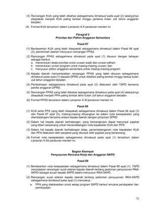 (3) Rancangan KUA yang telah dibahas sebagaimana dimaksud pada ayat (2) selanjutnya
disepakati menjadi KUA paling lambat minggu pertama bulan Juli tahun anggaran
berjalan.
(4) Format KUA tercantum dalam Lampiran A.X peraturan menteri ini.
Paragraf 2
Prioritas dan Plafon Anggaran Sementara
Pasal 87
(1) Berdasarkan KUA yang telah disepakati sebagaimana dimaksud dalam Pasal 86 ayat
(3), pemerintah daerah menyusun rancangan PPAS.
(2) Rancangan PPAS sebagaimana dimaksud pada ayat (1) disusun dengan tahapan
sebagai berikut:
a. menentukan skala prioritas untuk urusan wajib dan urusan pilihan;
b. menentukan urutan program untuk masing-masing urusan; dan
c. menyusun plafon anggaran sementara untuk masing-masing program.
(3) Kepala daerah menyampaikan rancangan PPAS yang telah disusun sebagaimana
dimaksud pada ayat (1) kepada DPRD untuk dibahas paling lambat minggu kedua bulan
Juli tahun anggaran berjalan.
(4) Pembahasan sebagaimana dimaksud pada ayat (3) dilakukan oleh TAPD bersama
panitia anggaran DPRD.
(5) Rancangan PPAS yang telah dibahas sebagaimana dimaksud pada ayat (4) selanjutnya
disepakati menjadi PPA paling lambat akhir bulan Juli tahun anggaran berjalan.
(6) Format PPAS tercantum dalam Lampiran A.XI peraturan menteri ini.
Pasal 88
(1) KUA serta PPA yang telah disepakati sebagaimana dimaksud dalam Pasal 86 ayat (3)
dan Pasal 87 ayat (5), masing-masing dituangkan ke dalam nota kesepakatan yang
ditandatangani bersama antara kepala daerah dengan pimpinan DPRD.
(2) Dalam hal kepala daerah berhalangan, yang bersangkutan dapat menunjuk pejabat
yang diberi wewenang untuk menandatangani nota kepakatan KUA dan PPA.
(3) Dalam hal kepala daerah berhalangan tetap, penandatanganan nota kepakatan KUA
dan PPA dilakukan oleh penjabat yang ditunjuk oleh pejabat yang berwenang.
(4) Format nota kesepakatan sebagaimana dimaksud pada ayat (1) tercantum dalam
Lampiran A.XII peraturan menteri ini.

Bagian Keempat
Penyusunan Rencana Kerja dan Anggaran SKPD
Pasal 89
(1) Berdasarkan nota kesepakatan sebagaimana dimaksud dalam Pasal 88 ayat (1), TAPD
menyiapkan rancangan surat edaran kepala daerah tentang pedoman penyusunan RKASKPD sebagai acuan kepala SKPD dalam menyusun RKA-SKPD.
(2) Rancangan surat edaran kepala daerah tentang pedoman penyusunan RKA-SKPD
sebagaimana dimaksud pada ayat (1) mencakup :
a.

PPA yang dialokasikan untuk setiap program SKPD berikut rencana pendapatan dan
pembiayaan;

32

 