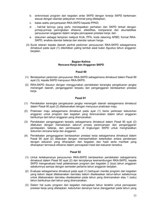 b.

sinkronisasi program dan kegiatan antar SKPD dengan kinerja SKPD berkenaan
sesuai dengan standar pelayanan minimal yang ditetapkan;

c.

batas waktu penyampaian RKA-SKPD kepada PPKD;

d.

, hal-hal lainnya yang perlu mendapatkan perhatian dari SKPD terkait dengan
prinsip-prinsip peningkatan efisiensi, efektifitas, tranparansi dan akuntabilitas
penyusunan anggaran dalam rangka pencapaian prestasi kerja; dan

e.

dokumen sebagai lampiran meliputi KUA, PPA, kode rekening APBD, format RKASKPD, analisis standar belanja dan standar satuan harga.

(3) Surat edaran kepala daerah perihal pedoman penyusunan RKA-SKPD sebagaimana
dimaksud pada ayat (1) diterbitkan paling lambat awal bulan Agustus tahun anggaran
berjalan.

Bagian Kelima
Rencana Kerja dan Anggaran SKPD
Pasal 90
(1) Berdasarkan pedoman penyusunan RKA-SKPD sebagaimana dimaksud dalam Pasal 89
ayat (3), kepala SKPD menyusun RKA-SKPD.
(2) RKA-SKPD disusun dengan menggunakan pendekatan kerangka pengeluaran jangka
menengah daerah, penganggaran terpadu dan penganggaran berdasarkan prestasi
kerja.
Pasal 91
(1)

Pendekatan kerangka pengeluaran jangka menengah daerah sebagaimana dimaksud
dalam Pasal 90 ayat (2) dilaksanakan dengan menyusun prakiraan maju.

(2)

Prakiraan maju sebagaimana dimaksud pada ayat (1) berisi perkiraan kebutuhan
anggaran untuk program dan kegiatan yang direncanakan dalam tahun anggaran
berikutnya dari tahun anggaran yang direncanakan.

(3)

Pendekatan penganggaran terpadu sebagaimana dimaksud dalam Pasal 90 ayat (2)
dilakukan dengan memadukan seluruh proses perencanaan dan penganggaran
pendapatan, belanja, dan pembiayaan di lingkungan SKPD untuk menghasilkan
dokumen rencana kerja dan anggaran.

(4)

Pendekatan penganggaran berdasarkan prestasi kerja sebagaimana dimaksud dalam
Pasal 90 ayat (2) dilakukan dengan memperhatikan keterkaitan antara pendanaan
dengan keluaran yang diharapkan dari kegiatan dan hasil serta manfaat yang
diharapkan termasuk efisiensi dalam pencapaian hasil dan keluaran tersebut.
Pasal 92

(1) Untuk terlaksananya penyusunan RKA-SKPD berdasarkan pendekatan sebagaimana
dimaksud dalam Pasal 90 ayat (2) dan terciptanya kesinambungan RKA-SKPD, kepala
SKPD mengevaluasi hasil pelaksanaan program dan kegiatan 2 (dua) tahun anggaran
sebelumnya sampai dengan semester pertama tahun anggaran berjalan.
(2) Evaluasi sebagaimana dimaksud pada ayat (1) bertujuan menilai program dan kegiatan
yang belum dapat dilaksanakan dan/atau belum diselesaikan tahun-tahun sebelumnya
untuk dilaksanakan dan/atau diselesaikan pada tahun yang direncanakan atau 1 (satu)
tahun berikutnya dari tahun yang direncanakan.
(3) Dalam hal suatu program dan kegiatan merupakan tahun terakhir untuk pencapaian
prestasi kerja yang ditetapkan, kebutuhan dananya harus dianggarkan pada tahun yang

33

 