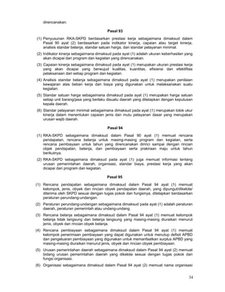 direncanakan.
Pasal 93
(1) Penyusunan RKA-SKPD berdasarkan prestasi kerja sebagaimana dimaksud dalam
Pasal 90 ayat (2) berdasarkan pada indikator kinerja, capaian atau target kinerja,
analisis standar belanja, standar satuan harga, dan standar pelayanan minimal.
(2) Indikator kinerja sebagaimana dimaksud pada ayat (1) adalah ukuran keberhasilan yang
akan dicapai dari program dan kegiatan yang direncanakan.
(3) Capaian kinerja sebagaimana dimaksud pada ayat (1) merupakan ukuran prestasi kerja
yang akan dicapai yang berwujud kualitas, kuantitas, efisiensi dan efektifitas
pelaksanaan dari setiap program dan kegiatan.
(4) Analisis standar belanja sebagaimana dimaksud pada ayat (1) merupakan penilaian
kewajaran atas beban kerja dan biaya yang digunakan untuk melaksanakan suatu
kegiatan.
(5) Standar satuan harga sebagaimana dimaksud pada ayat (1) merupakan harga satuan
setiap unit barang/jasa yang berlaku disuatu daerah yang ditetapkan dengan keputusan
kepala daerah.
(6) Standar pelayanan minimal sebagaimana dimaksud pada ayat (1) merupakan tolok ukur
kinerja dalam menentukan capaian jenis dan mutu pelayanan dasar yang merupakan
urusan wajib daerah.
Pasal 94
(1) RKA-SKPD sebagaimana dimaksud dalam Pasal 90 ayat (1) memuat rencana
pendapatan, rencana belanja untuk masing-masing program dan kegiatan, serta
rencana pembiayaan untuk tahun yang direncanakan dirinci sampai dengan rincian
objek pendapatan, belanja, dan pembiayaan serta prakiraan maju untuk tahun
berikutnya.
(2) RKA-SKPD sebagaimana dimaksud pada ayat (1) juga memuat informasi tentang
urusan pemerintahan daerah, organisasi, standar biaya, prestasi kerja yang akan
dicapai dari program dan kegiatan.
Pasal 95
(1) Rencana pendapatan sebagaimana dimaksud dalam Pasal 94 ayat (1) memuat
kelompok, jenis, obyek dan rincian obyek pendapatan daerah, yang dipungut/dikelola/
diterima oleh SKPD sesuai dengan tugas pokok dan fungsinya, ditetapkan berdasarkan
peraturan perundang-undangan.
(2) Peraturan perundang-undangan sebagaimana dimaksud pada ayat (1) adalah peraturan
daerah, peraturan pemerintah atau undang-undang.
(3) Rencana belanja sebagaimana dimaksud dalam Pasal 94 ayat (1) memuat kelompok
belanja tidak langsung dan belanja langsung yang masing-masing diuraikan menurut
jenis, obyek dan rincian obyek belanja.
(4) Rencana pembiayaan sebagaimana dimaksud dalam Pasal 94 ayat (1) memuat
kelompok penerimaan pembiayaan yang dapat digunakan untuk menutup defisit APBD
dan pengeluaran pembiayaan yang digunakan untuk memanfaatkan surplus APBD yang
masing-masing diuraikan menurut jenis, obyek dan rincian obyek pembiayaan.
(5) Urusan pemerintahan daerah sebagaimana dimaksud dalam Pasal 94 ayat (2) memuat
bidang urusan pemerintahan daerah yang dikelola sesuai dengan tugas pokok dan
fungsi organisasi.
(6) Organisasi sebagaimana dimaksud dalam Pasal 94 ayat (2) memuat nama organisasi

34

 
