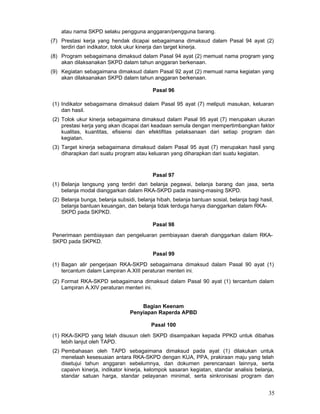 atau nama SKPD selaku pengguna anggaran/pengguna barang.
(7) Prestasi kerja yang hendak dicapai sebagaimana dimaksud dalam Pasal 94 ayat (2)
terdiri dari indikator, tolok ukur kinerja dan target kinerja.
(8) Program sebagaimana dimaksud dalam Pasal 94 ayat (2) memuat nama program yang
akan dilaksanakan SKPD dalam tahun anggaran berkenaan.
(9) Kegiatan sebagaimana dimaksud dalam Pasal 92 ayat (2) memuat nama kegiatan yang
akan dilaksanakan SKPD dalam tahun anggaran berkenaan.
Pasal 96
(1) Indikator sebagaimana dimaksud dalam Pasal 95 ayat (7) meliputi masukan, keluaran
dan hasil.
(2) Tolok ukur kinerja sebagaimana dimaksud dalam Pasal 95 ayat (7) merupakan ukuran
prestasi kerja yang akan dicapai dari keadaan semula dengan mempertimbangkan faktor
kualitas, kuantitas, efisiensi dan efektifitas pelaksanaan dari setiap program dan
kegiatan.
(3) Target kinerja sebagaimana dimaksud dalam Pasal 95 ayat (7) merupakan hasil yang
diharapkan dari suatu program atau keluaran yang diharapkan dari suatu kegiatan.

Pasal 97
(1) Belanja langsung yang terdiri dari belanja pegawai, belanja barang dan jasa, serta
belanja modal dianggarkan dalam RKA-SKPD pada masing-masing SKPD.
(2) Belanja bunga, belanja subsidi, belanja hibah, belanja bantuan sosial, belanja bagi hasil,
belanja bantuan keuangan, dan belanja tidak terduga hanya dianggarkan dalam RKASKPD pada SKPKD.
Pasal 98
Penerimaan pembiayaan dan pengeluaran pembiayaan daerah dianggarkan dalam RKASKPD pada SKPKD.
Pasal 99
(1) Bagan alir pengerjaan RKA-SKPD sebagaimana dimaksud dalam Pasal 90 ayat (1)
tercantum dalam Lampiran A.XIII peraturan menteri ini.
(2) Format RKA-SKPD sebagaimana dimaksud dalam Pasal 90 ayat (1) tercantum dalam
Lampiran A.XIV peraturan menteri ini.
Bagian Keenam
Penyiapan Raperda APBD
Pasal 100
(1) RKA-SKPD yang telah disusun oleh SKPD disampaikan kepada PPKD untuk dibahas
lebih lanjut oleh TAPD.
(2) Pembahasan oleh TAPD sebagaimana dimaksud pada ayat (1) dilakukan untuk
menelaah kesesuaian antara RKA-SKPD dengan KUA, PPA, prakiraan maju yang telah
disetujui tahun anggaran sebelumnya, dan dokumen perencanaan lainnya, serta
capaivn kinerja, indikator kinerja, kelompok sasaran kegiatan, standar analisis belanja,
standar satuan harga, standar pelayanan minimal, serta sinkronisasi program dan

35

 