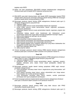 kegiatan antar SKPD.
(3) Dalam hal hasil pembahasan RKA-SKPD terdapat ketidaksesuaian sebagaimana
dimaksud pada ayat (2) kepala SKPD melakukan penyempurnaan.
Pasal 101
(1) RKA-SKPD yang telah disempurnakan oleh kepala SKPD disampaikan kepada PPKD
sebagai bahan penyusunan rancangan peraturan daerah tentang APBD dan rancangan
peraturan kepala daerah tentang penjabaran APBD.
(2) Rancangan peraturan daerah tentang APBD sebagaimana dimaksud pada ayat (1)
dilengkapi dengan lampiran yang terdiri dari:
a. ringkasan APBD;
b. ringkasan APBD menurut urusan pemerintahan daerah dan organisasi;
c. rincian APBD menurut urusan pemerintahan daerah, organisasi, pendapatan,
belanja dan pembiayaan;
d. rekapitulasi belanja menurut urusan pemerintahan daerah, organisasi, program dan
kegiatan;
e. rekapitulasi belanja daerah untuk keselarasan dan keterpaduan urusan
pemerintahan daerah dan fungsi dalam kerangka pengelolaan keuangan negara;
f. daftar jumlah pegawai per golongan dan per jabatan;
g. daftar piutang daerah;
h. daftar penyertaan modal (investasi) daerah;
i. daftar perkiraan penambahan dan pengurangan aset tetap daerah;
j. daftar perkiraan penambahan dan pengurangan aset lain-lain;
k. daftar kegiatan-kegiatan tahun anggaran sebelumnya yang belum diselesaikan dan
dianggarkan kembali dalam tahun anggaran ini;
l. daftar dana cadangan daerah; dan
m. daftar pinjaman daerah.
(3) Format rancangan peraturan daerah tentang APBD beserta lampiran sebagaimana
dimaksud pada ayat (1) tercantum dalam Lampiran A.XV peraturan menteri ini.
Pasal 102
(1) Rancangan peraturan kepala daerah tentang penjabaran APBD sebagaimana dimaksud
dalam Pasal 101 ayat (1) dilengkapi dengan lampiran yang terdiri dari:
a. ringkasan penjabaran APBD;
b. penjabaran APBD menurut urusan pemerintahan daerah, organisasi, program,
kegiatan, kelompok, jenis, obyek, rincian obyek pendapatan, belanja dan
pembiayaan.
(2) Rancangan peraturan kepala daerah tentang penjabaran APBD wajib memuat
penjelasan sebagai berikut:
a. untuk pendapatan mencakup dasar hukum, target/volume yang direncanakan, tarif
pungutan/harga;
b. untuk belanja mencakup dasar hukum, satuan volume/tolok ukur, harga satuan,
lokasi kegiatan dan sumber pendanaan kegiatan;
c. untuk pembiayaan mencakup dasar hukum, sasaran, sumber penerimaan
pembiayaan dan tujuan pengeluaran pembiayaan.
(3) Format rancangan peraturan kepala daerah beserta lampiran sebagaimana dimaksud
pada ayat (1) tercantum dalam Lampiran A.XVI peraturan menteri ini.
Pasal 103
(1) Rancangan peraturan daerah tentang APBD yang telah disusun oleh PPKD
disampaikan kepada kepala daerah.
(2) Rancangan peraturan daerah tentang APBD sebagaimana dimaksud pada ayat (1)

36

 