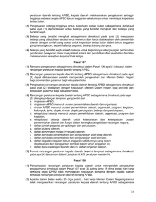 peraturan daerah tentang APBD, kepala daerah melaksanakan pengeluaran setinggitingginya sebesar angka APBD tahun anggaran sebelumnya untuk membiayai keperluan
setiap bulan.
(2) Pengeluaran setinggi-tingginya untuk keperluan setiap bulan sebagaimana dimaksud
pada ayat (1) diprioritaskan untuk belanja yang bersifat mengikat dan belanja yang
bersifat wajib.
(3) Belanja yang bersifat mengikat sebagaimana dimaksud pada ayat (2) merupakan
belanja yang dibutuhkan secara terus menerus dan harus dialokasikan oleh pemerintah
daerah dengan jumlah yang cukup untuk keperluan setiap bulan dalam tahun anggaran
yang bersangkutan, seperti belanja pegawai, belanja barang dan jasa.
(4) Belanja yang bersifat wajib adalah belanja untuk terjaminnya kelangsungan pemenuhan
pendanaan pelayanan dasar masyarakat antara lain pendidikan dan kesehatan dan/atau
melaksanakan kewajiban kepada fihak ketiga.
Pasal 107
(1) Rencana pengeluaran sebagaimana dimaksud dalam Pasal 106 ayat (1) disusun dalam
rancangan peraturan kepala daerah tentang APBD.
(2) Rancangan peraturan kepala daerah tentang APBD sebagaimana dimaksud pada ayat
(1) dapat dilaksanakan setelah memperoleh pengesahan dari Menteri Dalam Negeri
bagi provinsi dan gubernur bagi kabupaten/kota.
(3) Pengesahan rancangan peraturan kepala daerah tentang APBD sebagaimana dimaksud
pada ayat (2) ditetapkan dengan keputusan Menteri Dalam Negeri bagi provinsi dan
keputusan gubernur bagi kabupaten/kota.
(4) Rancangan peraturan kepala daerah tentang APBD sebagaimana dimaksud pada ayat
(3) dilengkapi dengan lampiran yang terdiri dari :
a. ringkasan APBD;
b. ringkasan APBD menurut urusan pemerintahan daerah dan organisasi;
c. rincian APBD menurut urusan pemerintahan daerah, organisasi, program, kegiatan,
kelompok, jenis, obyek, rincian obyek pendapatan, belanja dan pembiayaan;
d. rekapitulasi belanja menurut urusan pemerintahan daerah, organisasi, program dan
kegiatan;
e. rekapitulasi belanja daerah untuk keselarasan dan keterpaduan urusan
pemerintahan daerah dan fungsi dalam kerangka pengelolaan keuangan negara;
f. daftar jumlah pegawai per golongan dan per jabatan;
g. daftar piutang daerah;
h. daftar penyertaan modal (investasi) daerah;
i. daftar perkiraan penambahan dan pengurangan aset tetap daerah;
j. daftar perkiraan penambahan dan pengurangan aset lain-lain;
k. daftar kegiatan-kegiatan tahun anggaran sebelumnya yang belum
diselesaikan dan dianggarkan kembali dalam tahun anggaran ini;
I. daftar dana cadangan daerah; dan m. daftar pinjaman daerah.
(5) Format rancangan peraturan kepala daerah beserta lampiran sebagaimana dimaksud
pada ayat (4) tercantum dalam Lampiran A.XIX peraturan menteri ini.
Pasal 108
(1) Penyampaian rancangan peraturan kepala daerah untuk memperoleh pengesahan
sebagaimana dimaksud dalam Pasal 107 ayat (3) paling lama 15 (lima belas) hari kerja
terhitung sejak DPRD tidak menetapkan keputusan bersama dengan kepala daerah
terhadap rancangan peraturan daerah tentang APBD.
(2) Apabila dalam batas waktu 30 (tiga puluh) . hari kerja Menteri Dalam Negeri/gubernur
tidak mengesahkan rancangan peraturan kepala daerah tentang APBD sebagaimana

38

 