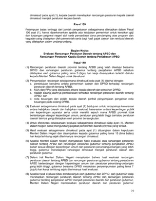 dimaksud pada ayat (1), kepala daerah menetapkan rancangan peraturan kepala daerah
dimaksud menjadi peraturan kepala daerah.
Pasal 109
Pelampuan batas tertinggi dari jumlah pengeluaran sebagaimana ditetapkan dalam Pasal
106 ayat (1), hanya diperkenankan apabila ada kebijakan pemerintah untuk kenaikan gaji
dan tunjangan pegawai negeri sipil serta penyediaan dana pendamping atas program dan
kegiatan yang ditetapkan oleh pemerintah serta bagi hasil pajak daerah dan retribusi daerah
yang ditetapkan dalam undang-undang.
Bagian Kedua
Evaluasi Rancangan Peraturan Daerah tentang APBD dan
Rancangan Peraturan Kepala Daerah tentang Penjabaran APBD
Pasal 110
(1) Rancangan peraturan daerah provinsi tentang APBD yang telah disetujui bersama
DPRD dan rancangan peraturan gubernur tentang penjabaran APBD sebelum
ditetapkan oleh gubernur paling lama 3 (tiga) hari kerja disampaikan terlebih dahulu
kepada Menteri Dalam Negeri untuk dievaluasi.
(2) Penyampaian rancangan sebagaimana dimaksud pada ayat (1) disertai dengan:
a. persetujuan bersama antara pemerintah daerah dan DPRD terhadap rancangan
peraturan daerah tentang APBD;
b. KUA dan PPA yang disepakati antara kepala daerah dan pimpinan DPRD;
c. risalah sidang jalannya pembahasan terhadap rancangan peraturan daerah tentang
APBD; dan
d. nota keuangan dan pidato kepala daerah perihal penyampaian pengantar nota
keuangan pada sidang DPRD.
(3) Evaluasi sebagaimana dimaksud pada ayat (1) bertujuan untuk tercapainya keserasian
antara kebijakan daerah dan kebijakan nasional, keserasian antara kepentingan publik
dan kepentingan aparatur serta untuk meneliti sejauh mana APBD provinsi tidak
bertentangan dengan kepentingan umum, peraturan yang lebih tinggi dan/atau peraturan
daerah lainnya yang ditetapkan oleh provinsi bersangkutan.
(4) Untuk efektivitas pelaksanaan evaluasi sebagaimana dimaksud pada ayat (1), Menteri
Dalam Negeri dapat mengundang pejabat pemerintah daerah provinsi yang terkait.
(5) Hasil evaluasi sebagaimana dimaksud pada ayat (1) dituangkan dalam keputusan
Menteri Dalam Negeri dan disampaikan kepada gubernur paling lama 15 (lima betas)
hari kerja terhitung sejak diterimanya rancangan dimaksud.
(6) Apabila Menteri Dalam Negeri menyatakan hasil evaluasi atas rancangan peraturan
daerah tentang APBD dan rancangan peraturan gubemur tentang penjabaran APBD
sudah sesuai dengan kepentingan umum dan peraturan perundangundangan yang lebih
tinggi, gubernur menetapkan rancangan dimaksud menjadi peraturan daerah dan
peraturan gubemur.
(7) Dalam hal Menteri Dalam Negeri menyatakan bahwa hasil evaluasi rancangan
peraturan daerah tentang APBD dan rancangan peraturan gubernur tentang penjabaran
APBD bertentangan dengan kepentingan umum dan peraturan perundang-undangan
yang lebih tinggi, gubemur bersama DPRD melakukan penyempurnaan paling lama 7
(tujuh) hari kerja terhitung sejak diterimanya hasil evaluasi.
(8) Apabila hasil evaluasi tidak ditindaklanjuti oleh gubernur dan DPRD, dan gubernur tetap
menetapkan rancangan peraturan daerah tentang APBD dan rancangan peraturan
gubernur tentang penjabaran APBD menjadi peraturan daerah dan peraturan gubernur,
Menteri Dalam Negeri membatalkan peraturan daerah dan peraturan gubernur

39

 