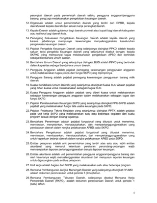 perangkat daerah pada pemerintah daerah selaku pengguna anggaran/pengguna
barang, yang juga melaksanakan pengelolaan keuangan daerah.
12. Organisasi adalah unsur pemerintahan daerah yang terdiri dari DPRD, kepala
daerah/wakil kepala daerah dan satuan kerja perangkat daerah.
13. Kepala Daerah adalah gubemur bagi daerah provinsi atau bupati bagi daerah kabupaten
atau walikota bagi daerah kota.
14. Pemegang Kekuasaan Pengelolaan Keuangan Daerah adalah kepala daerah yang
karena jabatannya mempunyai kewenangan menyelenggarakan keseluruhan
pengelolaan keuangan daerah.
15. Pejabat Pengelola Keuangan Daerah yang selanjutnya disingkat PPKD adalah kepala
satuan kerja pengelola keuangan daerah yang selanjutnya disebut dengan. kepala
SKPKD yang mempunyai tugas melaksanakan pengelolaan APBD dan bertindak
sebagai bendahara umum daerah.
16. Bendahara Umum Daerah yang selanjutnya disingkat BUD adalah PPKD yang bertindak
dalam kapasitas sebagai bendahara umum daerah.
17. Pengguna Anggaran adalah pejabat pemegang kewenangan penggunaan anggaran
untuk melaksanakan tugas pokok dan fungsi SKPD yang dipimpinnya.
18. Pengguna Barang adalah pejabat pemegang kewenangan penggunaan barang milik
daerah.
19. Kuasa Bendahara Umum Daerah yang selanjutnya disingkat Kuasa BUD adalah pejabat
yang diberi kuasa untuk melaksanakan sebagian tugas BUD.
20. Kuasa Pengguna Anggaran adalah pejabat yang diberi kuasa untuk melaksanakan
sebagian kewenangan pengguna anggaran dalam melaksanakan sebagian tugas dan
fungsi SKPD.
21. Pejabat Penatausahaan Keuangan SKPD yang selanjutnya disingkat PPK-SKPD adalah
pejabat yang melaksanakan fungsi tata usaha keuangan pada SKPD.
22. Pejabat Pelaksana Teknis Kegiatan yang selanjutnya disingkat PPTK adalah pejabat
pada unit kerja SKPD yang melaksanakan satu atau beberapa kegiatan dari suatu
program sesuai dengan bidang tugasnya.
23. Bendahara Penerimaan adalah pejabat fungsional yang ditunjuk untuk menerima,
menyimpan, menyetorkan, menatausahakan, dan mempertanggungjawabkan uang
pendapatan daerah dalam rangka pelaksanaan APBD pada SKPD.
24. Bendahara Pengeluaran adalah pejabat fungsional yang ditunjuk menerima,
menyimpan, membayarkan, menatausahakan, dan mempertanggungjawabkan uang
untuk keperluan belanja daerah dalam rangka pelaksanaan APBD pada SKPD.
25. Entitas pelaporan adalah unit pemerintahan yang terdiri atas satu atau Iebih entitas
akuntansi yang menurut ketentuan peraturan perundang-undangan wajib
menyampaikan laporan pertanggungjawaban berupa laporan keuangan.
26. Entitas akuntansi adalah unit pemerintahan pengguna anggaran/pengguna barang dan
oleh karenanya wajib menyelenggarakan akuntansi dan menyusun laporan keuangan
untuk digabungkan pada entitas pelaporan.
27. Unit kerja adalah bagian dari SKPD yang melaksanakan satu atau beberapa program.
28. Rencana Pembangunan Jangka Menengah Daerah yang selanjutnya disingkat RPJMD
adalah dokumen perencanaan untuk periode 5 (lima) tahun.
29. Rencana Pembangunan Tahunan Daerah, selanjutnya disebut Rencana Kerja
Pemerintah Daerah (RKPD), adalah dokumen perencanaan Daerah untuk periode 1
(satu) tahun.

4

 