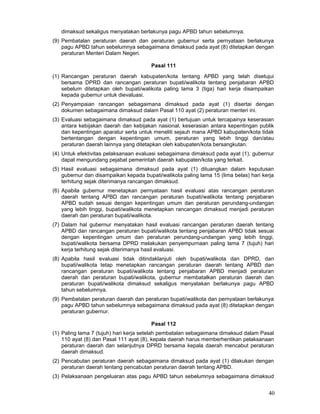 dimaksud sekaligus menyatakan berlakunya pagu APBD tahun sebelumnya.
(9) Pembatalan peraturan daerah dan peraturan gubernur serta pernyataan berlakunya
pagu APBD tahun sebelumnya sebagaimana dimaksud pada ayat (8) ditetapkan dengan
peraturan Menteri Dalam Negeri.
Pasal 111
(1) Rancangan peraturan daerah kabupaten/kota tentang APBD yang telah disetujui
bersama DPRD dan rancangan peraturan bupati/walikota tentang penjabaran APBD
sebelum ditetapkan oleh bupati/walikota paling lama 3 (tiga) hari kerja disampaikan
kepada gubernur untuk dievaluasi.
(2) Penyampaian rancangan sebagaimana dimaksud pada ayat (1) disertai dengan
dokumen sebagaimana dimaksud dalam Pasal 110 ayat (2) peraturan menteri ini.
(3) Evaluasi sebagaimana dimaksud pada ayat (1) bertujuan untuk tercapainya keserasian
antara kebijakan daerah dan kebijakan nasional, keserasian antara kepentingan publik
dan kepentingan aparatur serta untuk meneliti sejauh mana APBD kabupaten/kota tidak
bertentangan dengan kepentingan umum, peraturan yang lebih tinggi dan/atau
peraturan daerah lainnya yang ditetapkan oleh kabupaten/kota bersangkutan.
(4) Untuk efektivitas pelaksanaan evaluasi sebagaimana dimaksud pada ayat (1), gubernur
dapat mengundang pejabat pemerintah daerah kabupaten/kota yang terkait.
(5) Hasil evaluasi sebagaimana dimaksud pada ayat (1) dituangkan dalam keputusan
gubernur dan disampaikan kepada bupati/walikota paling lama 15 (lima belas) hari kerja
terhitung sejak diterimanya rancangan dimaksud.
(6) Apabila gubernur menetapkan pernyataan hasil evaluasi atas rancangan peraturan
daerah tentang APBD dan rancangan peraturan bupati/walikota tentang penjabaran
APBD sudah sesuai dengan kepentingan umum dan peraturan perundang-undangan
yang lebih tinggi, bupati/walikota menetapkan rancangan dimaksud menjadi peraturan
daerah dan peraturan bupati/walikota.
(7) Dalam hal gubernur menyatakan hasil evaluasi rancangan peraturan daerah tentang
APBD dan rancangan peraturan bupati/walikota tentang penjabaran APBD tidak sesuai
dengan kepentingan umum dan peraturan perundang-undangan yang lebih tinggi,
bupati/walikota bersama DPRD melakukan penyempurnaan paling lama 7 (tujuh) hari
kerja terhitung sejak diterimanya hasil evaluasi.
(8) Apabila hasil evaluasi tidak ditindaklanjuti oleh bupati/walikota dan DPRD, dan
bupati/walikota tetap menetapkan rancangan peraturan daerah tentang APBD dan
rancangan peraturan bupati/walikota tentang penjabaran APBD menjadi peraturan
daerah dan peraturan bupati/walikota, gubernur membatalkan peraturan daerah dan
peraturan bupati/walikota dimaksud sekaligus menyatakan berlakunya pagu APBD
tahun sebelumnya.
(9) Pembatalan peraturan daerah dan peraturan bupati/walikota dan pernyataan berlakunya
pagu APBD tahun sebelumnya sebagaimana dimaksud pada ayat (8) ditetapkan dengan
peraturan gubernur.
Pasal 112
(1) Paling lama 7 (tujuh) hari kerja setelah pembatalan sebagaimana dimaksud dalam Pasal
110 ayat (8) dan Pasal 111 ayat (8), kepala daerah harus memberhentikan pelaksanaan
peraturan daerah dan selanjutnya DPRD bersama kepala daerah mencabut peraturan
daerah dimaksud.
(2) Pencabutan peraturan daerah sebagaimana dimaksud pada ayat (1) dilakukan dengan
peraturan daerah tentang pencabutan peraturan daerah tentang APBD.
(3) Pelaksanaan pengeluaran atas pagu APBD tahun sebelumnya sebagaimana dimaksud

40

 