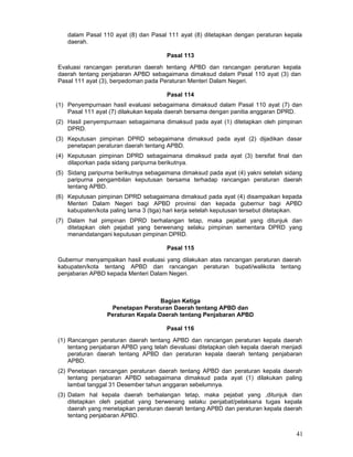 dalam Pasal 110 ayat (8) dan Pasal 111 ayat (8) ditetapkan dengan peraturan kepala
daerah.
Pasal 113
Evaluasi rancangan peraturan daerah tentang APBD dan rancangan peraturan kepala
daerah tentang penjabaran APBD sebagaimana dimaksud dalam Pasal 110 ayat (3) dan
Pasal 111 ayat (3), berpedoman pada Peraturan Menteri Dalam Negeri.
Pasal 114
(1) Penyempurnaan hasil evaluasi sebagaimana dimaksud dalam Pasal 110 ayat (7) dan
Pasal 111 ayat (7) dilakukan kepala daerah bersama dengan panitia anggaran DPRD.
(2) Hasil penyempurnaan sebagaimana dimaksud pada ayat (1) ditetapkan oleh pimpinan
DPRD.
(3) Keputusan pimpinan DPRD sebagaimana dimaksud pada ayat (2) dijadikan dasar
penetapan peraturan daerah tentang APBD.
(4) Keputusan pimpinan DPRD sebagaimana dimaksud pada ayat (3) bersifat final dan
dilaporkan pada sidang paripurna berikutnya.
(5) Sidang paripurna berikutnya sebagaimana dimaksud pada ayat (4) yakni setelah sidang
paripurna pengambilan keputusan bersama terhadap rancangan peraturan daerah
tentang APBD.
(6) Keputusan pimpinan DPRD sebagaimana dimaksud pada ayat (4) disampaikan kepada
Menteri Dalam Negeri bagi APBD provinsi dan kepada gubernur bagi APBD
kabupaten/kota paling lama 3 (tiga) hari kerja setelah keputusan tersebut ditetapkan.
(7) Dalam hal pimpinan DPRD berhalangan tetap, maka pejabat yang ditunjuk dan
ditetapkan oleh pejabat yang berwenang selaku pimpinan sementara DPRD yang
menandatangani keputusan pimpinan DPRD.
Pasal 115
Gubernur menyampaikan hasil evaluasi yang dilakukan atas rancangan peraturan daerah
kabupaten/kota tentang APBD dan rancangan peraturan bupati/walikota tentang
penjabaran APBD kepada Menteri Dalam Negeri.

Bagian Ketiga
Penetapan Peraturan Daerah tentang APBD dan
Peraturan Kepala Daerah tentang Penjabaran APBD
Pasal 116
(1) Rancangan peraturan daerah tentang APBD dan rancangan peraturan kepala daerah
tentang penjabaran APBD yang telah dievaluasi ditetapkan oleh kepala daerah menjadi
peraturan daerah tentang APBD dan peraturan kepala daerah tentang penjabaran
APBD.
(2) Penetapan rancangan peraturan daerah tentang APBD dan peraturan kepala daerah
tentang penjabaran APBD sebagaimana dimaksud pada ayat (1) dilakukan paling
lambat tanggal 31 Desember tahun anggaran sebelumnya.
(3) Dalam hal kepala daerah berhalangan tetap, maka pejabat yang ,ditunjuk dan
ditetapkan oleh pejabat yang berwenang selaku penjabat/pelaksana tugas kepala
daerah yang menetapkan peraturan daerah tentang APBD dan peraturan kepala daerah
tentang penjabaran APBD.

41

 