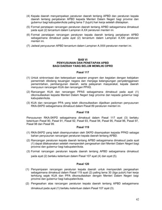 (4) Kepala daerah menyampaikan peraturan daerah tentang APBD dan peraturan kepala
daerah tentang penjabaran APBD kepada Menteri Dalam Negeri bagi provinsi dan
gubernur bagi kabupaten/kota paling lama 7 (tujuh) hari kerja setelah ditetapkan.
(5) Format penetapan rancangan peraturan daerah tentang APBD sebagaimana dimaksud
pada ayat (2) tercantum dalam Lampiran A.XX peraturan menteri ini.
(6) Format penetapan rancangan peraturan kepala daerah tentang penjabaran APBD
sebagaimana dimaksud pada ayat (2) tercantum dalam Lampiran A.XXI peraturan
menteri ini.
(7) Jadwal penyusunan APBD tercantum dalam Lampiran A.XXII peraturan menteri ini.

BAB VI
PENYUSUNAN DAN PENETAPAN APBD
BAGI DAERAH YANG BELUM MEMILIKI DPRD
Pasal 117
(1) Untuk sinkronisasi dan keterpaduan sasaran program dan kegiatan dengan kebijakan
pemerintah dibidang keuangan negara dan menjaga kelangsungan penyelenggaraan
pemerintahan, pembangunan daerah, serta pelayanan masyarakat, kepala daerah
menyusun rancangan KUA dan rancangan PPAS.
(2) Rancangan KUA dan rancangan PPAS sebagaimana dimaksud pada ayat (1)
dikonsultasikan kepada Menteri Dalam Negeri bagi provinsi dan kepada gubernur bagi
kabupaten/kota.
(3) KUA dan rancangan PPA yang telah dikonsultasikan dijadikan pedoman penyusunan
RKA-SKPD sebagaimana dimaksud dalam Pasal 89 peraturan menteri ini.
Pasal 118
Penyusunan RKA-SKPD sebagaimana dimaksud dalam Pasal 117 ayat (3) berlaku
ketentuan Pasal 90, Pasal 91, Pasal 92, Pasal 93, Pasal 94, Pasal 95, Pasal 96, Pasal 97,
Pasal 98 dan Pasal 99.
Pasal 119
(1) RKA-SKPD yang telah disempurnakan oleh SKPD disampaikan kepada PPKD sebagai
bahan penyusunan rancangan peraturan kepala daerah tentang APBD.
(2) Rancangan peraturan kepala daerah tentang APBD sebagaimana dimaksud pada ayat
(1) dapat dilaksanakan setelah memperoleh pengesahan dari Menteri Dalam Negeri bagi
provinsi dan gubernur bagi kabupaten/kota.
(3) Format rancangan peraturan kepala daerah tentang APBD sebagaimana dimaksud
pada ayat (2) berlaku ketentuan dalam Pasal 107 ayat (4) dan ayat (5).
Pasal 120
(1) Penyampaian rancangan peraturan kepala daerah untuk memperoleh pengesahan
sebagaimana dimaksud dalam Pasal 119 ayat (2) paling lama 30 (tiga puluh) hari kerja
terhitung sejak KUA dan PPA dikonsultasikan dengan Menteri Dalam Negeri bagi
provinsi dan gubernur bagi kabupaten/kota.
(2) Pengesahan atas rancangan peraturan kepala daerah tentang APBD sebagaimana
dimaksud pada ayat (1) berlaku ketentuan dalam Pasal 107 ayat (3).

42

 