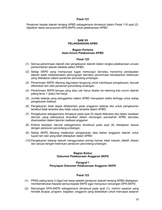 Pasal 121
Peraturan kepala daerah tentang APBD sebagaimana dimaksud dalam Pasal 119 ayat (2)
dijadikan dasar penyusunan DPA-SKPD untuk pelaksanaan APBD.

BAB VII
PELAKSANAAN APBD
Bagian Pertama
Azas Umum Pelaksanaan APBD
Pasal 122
(1) Semua penerimaan daerah dan pengeluaran daerah dalam rangka pelaksanaan urusan
pemerintahan daerah dikelola dalam APBD.
(2) Setiap SKPD yang mempunyai tugas memungut dan/atau menerima pendapatan
daerah wajib melaksanakan pemungutan dan/atau penerimaan berdasarkan ketentuan
yang ditetapkan dalam peraturan perundang-undangan.
(3) Penerimaan SKPD dilarang digunakan langsung untuk membiayai pengeluaran, kecuali
ditentukan lain oleh peraturan perundang-undangan.
(4) Penerimaan SKPD berupa uang atau cek harus disetor ke rekening kas umum daerah
paling lama 1 (satu) hari kerja.
(5) Jumlah belanja yang dianggarkan dalam APBD merupakan baths tertinggi untuk setiap
pengeluaran belanja.
(6) Pengeluaran tidak dapat dibebankan pada anggaran belanja jika untuk pengeluaran
tersebut tidak tersedia atau tidak cukup tersedia dalam APBD.
(7) Pengeluaran sebagaimana dimaksud pada ayat (5) dapat dilakukan jika dalam keadaan
darurat, yang selanjutnya diusulkan dalam rancangan perubahan APBD dan/atau
disampaikan dalam laporan realisasi anggaran.
(8) Kriteria keadaan darurat sebagaimana dimaksud pada ayat (6) ditetapkan sesuai
dengan peraturan perundang-undangan.
(9) Setiap SKPD dilarang melakukan pengeluaran atas beban anggaran daerah untuk
tujuan lain dari yang telah ditetapkan dalam APBD.
(10) Pengeluaran belanja daerah menggunakan prinsip hemat, tidak mewah, efektif, efisien
dan sesuai dengan ketentuan peraturan perundang-undangan.
Bagian Kedua
Dokumen Pelaksanaan Anggaran SKPD
Paragraf 1
Penyiapan Dokumen Pelaksanaan Anggaran SKPD
Pasal 123
(1)

PPKD paling lama 3 (tiga) hari kerja setelah peraturan daerah tentang APBD ditetapkan,
memberitahukan kepada semua kepala SKPD agar menyusun rancangan DPA-SKPD.

(2)

Rancangan DPA-SKPD sebagaimana dimaksud pada ayat (1), merinci sasaran yang
hendak dicapai, program, kegiatan, anggaran yang disediakan untuk mencapai sasaran

43

 