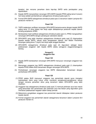 tersebut, dan rencana penarikan dana tiap-tiap SKPD serta pendapatan yang
diperkirakan.
(3)

Kepala SKPD menyerahkan rancangan DPA-SKPD kepada PPKD paling lama 6 (enam)
hari kerja setelah pemberitahuan sebagaimana dimaksud pada ayat (1).

(4)

Format DPA-SKPD sebagaimana dimaksud pada ayat (1) tercantum dalam Lampiran B.I
peraturan menteri ini.
Pasal 124

(1) TAPD melakukan verifikasi rancangan DPA-SKPD bersama-sama dengan kepala SKPD
paling lama 15 (lima betas) hari kerja sejak ditetapkannya peraturan kepala daerah
tentang penjabaran APBD.
(2) Berdasarkan hasil verifikasi sebagaimana dimaksud pada ayat (1), PPKD mengesahkan
rancangan DPA-SKPD dengan persetujuan sekretaris daerah.
(3) DPA-SKPD yang telah disahkan sebagaimana dimaksud pada ayat (2) disampaikan
kepada kepala SKPD, satuan kerja pengawasan daerah, dan Badan Pemeriksa
Keuangan paling lama 7 (tujuh) hari kerja sejak tanggal disahkan.
(4) DPA-SKPD sebagaimana dimaksud pada ayat (2) digunakan sebagai dasar
pelaksanaan anggaran oleh kepala SKPD selaku pengguna anggaran/pengguna
barang.
Paragraf 2
Anggaran Kas
Pasal 125
(1)

Kepala SKPD berdasarkan rancangan DPA-SKPD menyusun rancangan anggaran kas
SKPD.

(2)

Rancangan anggaran kas SKPD sebagaimana dimaksud pada ayat (1) disampaikan
kepada PPKD selaku BUD bersamaan dengan rancangan DPA-SKPD.

(3)

Pembahasan rancangan anggaran kas SKPD dilaksanakan bersamaan dengan
pembahasan DPA-SKPD.
Pasal 126

(1) PPKD selaku BUD menyusun anggaran kas pemerintah daerah guna mengatur
ketersediaan dana yang cukup untuk mendanai pengeluaran-pengeluaran sesuai
dengan rencana penarikan dana yang tercantum dalam DPA-SKPD yang telah
disahkan.
(2) Anggaran kas sebagaimana dimaksud pada ayat (1) memuat perkiraan arus kas masuk
yang bersumber dari penerimaan dan perkiraan arus kas keluar yang digunakan guna
mendanai pelaksanaan kegiatan dalam setiap periode.
(3) Mekanisme pengelolaan anggaran kas pemerintah daerah ditetapkan dalam peraturan
kepala daerah.
(4) Format anggaran kas pemerintah daerah sebagaimana tercantum dalam Lampiran B.II
peraturan menteri ini.

44

 