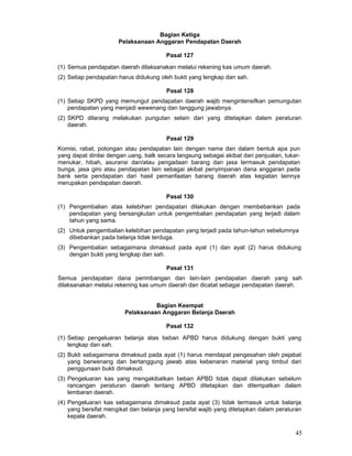 Bagian Ketiga
Pelaksanaan Anggaran Pendapatan Daerah
Pasal 127
(1) Semua pendapatan daerah dilaksanakan melalui rekening kas umum daerah.
(2) Setiap pendapatan harus didukung oleh bukti yang lengkap dan sah.
Pasal 128
(1) Setiap SKPD yang memungut pendapatan daerah wajib mengintensifkan pemungutan
pendapatan yang menjadi wewenang dan tanggung jawabnya.
(2) SKPD dilarang melakukan pungutan selain dari yang ditetapkan dalam peraturan
daerah.
Pasal 129
Komisi, rabat, potongan atau pendapatan lain dengan nama dan dalam bentuk apa pun
yang dapat dinilai dengan uang, balk secara langsung sebagai akibat dari penjualan, tukarmenukar, hibah, asuransi dan/atau pengadaan barang dan jasa termasuk pendapatan
bunga, jasa giro atau pendapatan lain sebagai akibat penyimpanan dana anggaran pada
bank serta pendapatan dari hasil pemanfaatan barang daerah atas kegiatan lainnya
merupakan pendapatan daerah.
Pasal 130
(1) Pengembalian atas kelebihan pendapatan dilakukan dengan membebankan pada
pendapatan yang bersangkutan untuk pengembalian pendapatan yang terjadi dalam
tahun yang sama.
(2) Untuk pengembalian kelebihan pendapatan yang terjadi pada tahun-tahun sebelumnya
dibebankan pada belanja tidak terduga.
(3) Pengembalian sebagaimana dimaksud pada ayat (1) dan ayat (2) harus didukung
dengan bukti yang lengkap dan sah.
Pasal 131
Semua pendapatan dana perimbangan dan lain-lain pendapatan daerah yang sah
dilaksanakan melalui rekening kas umum daerah dan dicatat sebagai pendapatan daerah.
Bagian Keempat
Pelaksanaan Anggaran Belanja Daerah
Pasal 132
(1) Setiap pengeluaran belanja atas beban APBD harus didukung dengan bukti yang
lengkap dan sah.
(2) Bukti sebagaimana dimaksud pada ayat (1) harus mendapat pengesahan oleh pejabat
yang berwenang dan bertanggung jawab atas kebenaran material yang timbul dari
penggunaan bukti dimaksud.
(3) Pengeluaran kas yang mengakibatkan beban APBD tidak dapat dilakukan sebelum
rancangan peraturan daerah tentang APBD ditetapkan dan ditempatkan dalam
lembaran daerah.
(4) Pengeluaran kas sebagaimana dimaksud pada ayat (3) tidak termasuk untuk belanja
yang bersifat mengikat dan belanja yang bersifat wajib yang ditetapkan dalam peraturan
kepala daerah.

45

 