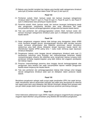 (5) Belanja yang bersifat mengikat dan belanja yang bersifat wajib sebagaimana dimaksud
pada ayat (4) berlaku ketentuan dalam Pasal 106 ayat (3) dan ayat (4).
Pasal 133
(1) Pemberian subsidi, hibah, bantuan sosial, dan bantuan keuangan sebagaimana
dimaksud dalam Pasal 41 ayat (1), Pasal 42 ayat (1), Pasal 45 ayat (1), dan Pasal 47
ayat (1) dilaksanakan atas persetujuan kepala daerah.
(2) Penerima subsidi, hibah, bantuan sosial, dan bantuan keuangan bertanggung jawab
atas penggunaan uang/barang dan/atau jasa yang diterimanya dan wajib
menyampaikan laporan pertanggungjawaban penggunaannya kepada kepala daerah.
(3) Tata cara pemberian dan pertanggungjawaban subsidi, hibah, bantuan sosial, dan
bantuan keuangan sebagaimana dimaksud pada ayat (1) ditetapkan dalam peraturan
kepala daerah.
Pasal 134
(1) Dasar pengeluaran anggaran belanja tidak terduga yang dianggarkan dalam APBD
untuk mendanai tanggap darurat, penanggulangan bencana alam dan/atau bencana
sosial, termasuk pengembalian atas kelebihan penerimaan daerah tahuntahun
sebelumnya yang telah ditutup ditetapkan dengan keputusan kepala daerah dan
diberitahukan kepada DPRD paling lama 1 (satu) bulan terhitung sejak keputusan
dimaksud ditetapkan.
(2) Pengeluaran belanja untuk tanggap darurat sebagaimana dimaksud pada ayat (1)
berdasarkan kebutuhan yang diusulkan dari instansi/lembaga berkenaan setelah
mempertimbangkan efisiensi dan efektifitas serta menghindari adanya tumpang tindih
pendanaan terhadap kegiatan-kegiatan yang telah didanai dari anggaran pendapatan
dan belanja negara.
(3) Pimpinan instansi/lembaga penerima dana tanggap darurat bertanggungjawab atas
penggunaan dana tersebut dan wajib menyampaikan laporan realisasi penggunaan
kepada atasan langsung dan kepala daerah.
(4) Tata cara pemberian dan pertanggungjawaban belanja tidak terduga untuk tanggap
darurat sebagaimana dimaksud pada ayat (2) ditetapkan dalam peraturan kepala
daerah.
Pasal 135
Bendahara pengeluaran sebagai wajib pungut pajak penghasilan (PPh) dan pajak lainnya,
wajib menyetorkan seluruh penerimaan potongan dan pajak yang dipungutnya ke rekening
kas negara pada bank yang ditetapkan oleh Menteri Keuangan sebagai bank persepsi atau
pos giro dalam jangka waktu sesuai dengan ketentuan peraturan perundang-undangan.
Pasal 136
Untuk kelancaran pelaksanaan tugas SKPD, kepada pengguna anggaran/kuasa pengguna
anggaran dapat diberikan uang persediaan yang dikelola oleh bendahara pengeluaran.

46

 