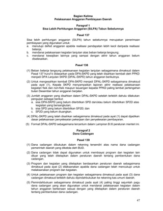 Bagian Kelima
Pelaksanaan Anggaran Pembiayaan Daerah
Paragraf 1
Sisa Lebih Perhitungan Anggaran (SiLPA) Tabun Sebelumnya
Pasal 137
Sisa lebih perhitungan anggaran (SiLPA) tahun sebelumnya merupakan penerimaan
pembiayaan yang digunakan untuk:
a. menutupi defisit anggaran apabila realisasi pendapatan lebih kecil daripada realisasi
belanja;
b. mendanai pelaksanaan kegiatan lanjutan atas beban belanja langsung;
c. mendanai kewajiban lainnya yang sampai dengan akhir tahun anggaran belum
diselesaikan.
Pasal 138
(1) Beban belanja langsung pelaksanaan kegiatan lanjutan sebagaimana dimaksud dalam
Pasal 137 huruf b didasarkan pada DPA-SKPD yang telah disahkan kembali oleh PPKD
menjadi DPA Lanjutan SKPD (DPAL-SKPD) tahun anggaran berikutnya.
(2) Untuk mengesahkan kembali DPA-SKPD menjadi DPAL-SKPD sebagaimana dimaksud
pada ayat (1), Kepala SKPD menyampaikan laporan akhir realisasi pelaksanaan
kegiatan fisik dan non-fisik maupun keuangan kepada PPKD paling lambat pertengahan
bulan Desember tahun anggaran berjalan.
(3) Jumlah anggaran yang disahkan dalam DPAL-SKPD setelah terlebih dahulu dilakukan
pengujian sebagai berikut:
a. sisa DPA-SKPD yang belum diterbitkan SPD dan/atau belum diterbitkan SP2D atas
kegiatan yang bersangkutan;
b. sisa SPD yang belum diterbitkan SP2D; dan
c. SP2D yang belum diuangkan.
(4) DPAL-SKPD yang telah disahkan sebagaimana dimaksud pada ayat (1) dapat dijadikan
dasar pelaksanaan penyelesaian pekerjaan dan penyelesaian pembayaran.
(5) Format DPAL-SKPD sebagaimana tercantum dalam Lampiran B.III peraturan menteri ini.
Paragraf 2
Dana Cadangan
Pasal 139
(1) Dana cadangan dibukukan dalam rekening tersendiri atas nama dana cadangan
pemerintah daerah yang dikelola oleh BUD.
(2) Dana cadangan tidak dapat digunakan untuk membiayai program dan kegiatan lain
diluar yang telah ditetapkan dalam peraturan daerah tentang pembentukan dana
cadangan.
(3) Program dan kegiatan yang ditetapkan berdasarkan peraturan daerah sebagaimana
dimaksud pada ayat (2) dilaksanakan apabila dana cadangan telah mencukupi untuk
melaksanakan program dan kegiatan.
(4) Untuk pelaksanaan program dan kegiatan sebagaimana dimaksud pada ayat (3) dana
cadangan dimaksud terlebih dahulu dipindahbukukan ke rekening kas umum daerah.
(5) Pemindahbukuan sebagaimana dimaksud pada ayat (4) paling tinggi sejumlah pagu
dana cadangan yang akan digunakan untuk mendanai pelaksanaan kegiatan dalam
tahun anggaran berkenaan sesuai dengan yang ditetapkan dalam peraturan daerah
tentang pembentukan dana cadangan.

47

 