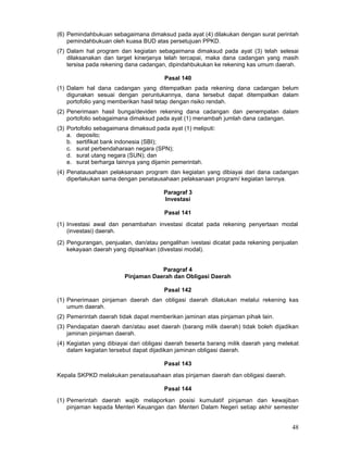 (6) Pemindahbukuan sebagaimana dimaksud pada ayat (4) dilakukan dengan surat perintah
pemindahbukuan oleh kuasa BUD atas persetujuan PPKD.
(7) Dalam hal program dan kegiatan sebagaimana dimaksud pada ayat (3) telah selesai
dilaksanakan dan target kinerjanya telah tercapai, maka dana cadangan yang masih
tersisa pada rekening dana cadangan, dipindahbukukan ke rekening kas umum daerah.
Pasal 140
(1) Dalam hal dana cadangan yang ditempatkan pada rekening dana cadangan belum
digunakan sesuai dengan peruntukannya, dana tersebut dapat ditempatkan dalam
portofolio yang memberikan hasil tetap dengan risiko rendah.
(2) Penerimaan hasil bunga/deviden rekening dana cadangan dan penempatan dalam
portofolio sebagaimana dimaksud pada ayat (1) menambah jumlah dana cadangan.
(3) Portofolio sebagaimana dimaksud pada ayat (1) meliputi:
a. deposito;
b. sertifikat bank indonesia (SBI);
c. surat perbendaharaan negara (SPN);
d. surat utang negara (SUN); dan
e. surat berharga Iainnya yang dijamin pemerintah.
(4) Penatausahaan pelaksanaan program dan kegiatan yang dibiayai dari dana cadangan
diperlakukan sama dengan penatausahaan pelaksanaan program/ kegiatan Iainnya.
Paragraf 3
Investasi
Pasal 141
(1) Investasi awal dan penambahan investasi dicatat pada rekening penyertaan modal
(investasi) daerah.
(2) Pengurangan, penjualan, dan/atau pengalihan ivestasi dicatat pada rekening penjualan
kekayaan daerah yang dipisahkan (divestasi modal).
Paragraf 4
Pinjaman Daerah dan Obligasi Daerah
Pasal 142
(1) Penerimaan pinjaman daerah dan obligasi daerah dilakukan melalui rekening kas
umum daerah.
(2) Pemerintah daerah tidak dapat memberikan jaminan atas pinjaman pihak lain.
(3) Pendapatan daerah dan/atau aset daerah (barang milik daerah) tidak boleh dijadikan
jaminan pinjaman daerah.
(4) Kegiatan yang dibiayai dari obligasi daerah beserta barang milik daerah yang melekat
dalam kegiatan tersebut dapat dijadikan jaminan obligasi daerah.
Pasal 143
Kepala SKPKD melakukan penatausahaan atas pinjaman daerah dan obligasi daerah.
Pasal 144
(1) Pemerintah daerah wajib melaporkan posisi kumulatif pinjaman dan kewajiban
pinjaman kepada Menteri Keuangan dan Menteri Dalam Negeri setiap akhir semester

48

 