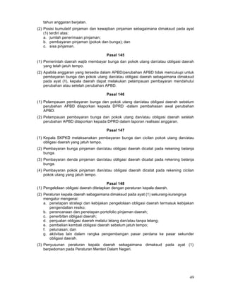 tahun anggaran berjalan.
(2) Posisi kumulatif pinjaman dan kewajiban pinjaman sebagaimana dimaksud pada ayat
(1) terdiri atas:
a. jumlah penerimaan pinjaman;
b. pembayaran pinjaman (pokok dan bunga); dan
c. sisa pinjaman.
Pasal 145
(1) Pemerintah daerah wajib membayar bunga dan pokok utang dan/atau obligasi daerah
yang telah jatuh tempo.
(2) Apabila anggaran yang tersedia dalam APBD/perubahan APBD tidak mencukupi untuk
pembayaran bunga dan pokok utang dan/atau obligasi daerah sebagaimana dimaksud
pada ayat (1), kepala daerah dapat melakukan pelampauan pembayaran mendahului
perubahan atau setelah perubahan APBD.
Pasal 146
(1) Pelampauan pembayaran bunga dan pokok utang dan/atau obligasi daerah sebelum
perubahan APBD dilaporkan kepada DPRD -dalam pembahasan awal perubahan
APBD.
(2) Pelampauan pembayaran bunga dan pokok utang dan/atau obligasi daerah setelah
perubahan APBD dilaporkan kepada DPRD dalam laporan realisasi anggaran.
Pasal 147
(1) Kepala SKPKD melaksanakan pembayaran bunga dan cicilan pokok utang dan/atau
obligasi daerah yang jatuh tempo.
(2) Pembayaran bunga pinjaman dan/atau obligasi daerah dicatat pada rekening belanja
bunga.
(3) Pembayaran denda pinjaman dan/atau obligasi daerah dicatat pada rekening belanja
bunga.
(4) Pembayaran pokok pinjaman dan/atau obligasi daerah dicatat pada rekening cicilan
pokok utang yang jatuh tempo.
Pasal 148
(1) Pengelolaan obligasi daerah ditetapkan dengan peraturan kepala daerah.
(2) Peraturan kepala daerah sebagaimana dimaksud pada ayat (1) sekurang-kurangnya
mengatur mengenai:
a. penetapan strategi dan kebijakan pengelolaan obligasi daerah termasuk kebijakan
pengendalian resiko;
b. perencanaan dan penetapan portofolio pinjaman daerah;
c. penerbitan obligasi daerah;
d. penjualan obligasi daerah melalui lelang dan/atau tanpa lelang;
e. pembelian kembali obligasi daerah sebelum jatuh tempo;
f. pelunasan; dan
g. aktivitas lain dalam rangka pengembangan pasar perdana ke pasar sekunder
obligasi daerah.
(3) Penyusunan peraturan kepala daerah sebagaimana dimaksud pada ayat (1)
berpedoman pada Peraturan Menteri Dalam Negeri.

49

 
