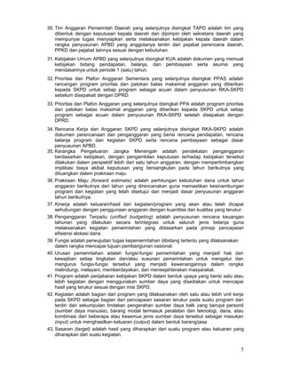 30. Tim Anggaran Pemerintah Daerah yang selanjutnya disingkat TAPD adalah tim yang
dibentuk dengan keputusan kepala daerah dan dipimpin oleh sekretaris daerah yang
mempunyai tugas menyiapkan serta melaksanakan kebijakan kepala daerah dalam
rangka penyusunan APBD yang anggotanya terdiri dari pejabat perencana daerah,
PPKD dan pejabat Iainnya sesuai dengan kebutuhan.
31. Kebijakan Umum APBD yang selanjutnya disingkat KUA adalah dokumen yang memuat
kebijakan bidang pendapatan, belanja, dan pembiayaan serta asumsi yang
mendasarinya untuk periode 1 (satu) tahun.
32. Prioritas dan Plafon Anggaran Sementara yang selanjutnya disingkat PPAS adalah
rancangan program prioritas dan patokan batas maksimal anggaran yang diberikan
kepada SKPD untuk setiap program sebagai acuan dalam penyusunan RKA-SKPD
sebelum disepakati dengan DPRD.
33. Prioritas dan Plafon Anggaran yang selanjutnya disingkat PPA adalah program prioritas
dan patokan batas maksimal anggaran yang diberikan kepada SKPD untuk setiap
program sebagai acuan dalam penyusunan RKA-SKPD setelah disepakati dengan
DPRD.
34. Rencana Kerja dan Anggaran SKPD yang selanjutnya disingkat RKA-SKPD adalah
dokumen perencanaan dan penganggaran yang berisi rencana pendapatan, rencana
belanja program dan kegiatan SKPD serta rencana pembiayaan sebagai dasar
penyusunan APBD.
35. Kerangka Pengeluaran Jangka Menengah adalah pendekatan penganggaran
berdasarkan kebijakan, dengan pengambilan keputusan terhadap kebijakan tersebut
dilakukan dalam perspektif lebih dari satu tahun anggaran, dengan mempertimbangkan
implikasi biaya akibat keputusan yang bersangkutan pada tahun berikutnya yang
dituangkan dalam prakiraan maju.
36. Prakiraan Maju (forward estimate) adalah perhitungan kebutuhan dana untuk tahun
anggaran berikutnya dari tahun yang direncanakan guna memastikan kesinambungan
program dan kegiatan yang telah disetujui dan menjadi dasar penyusunan anggaran
tahun berikutnya.
37. Kinerja adalah keluaran/hasil dari kegiatan/program yang akan atau telah dicapai
sehubungan dengan penggunaan anggaran dengan kuantitas dan kualitas yang terukur.
38. Penganggaran Terpadu (unified budgeting) adalah penyusunan rencana keuangan
tahunan yang dilakukan secara terintegrasi untuk seluruh jenis belanja guna
melaksanakan kegiatan pemerintahan yang didasarkan pada prinsip pencapaian
efisiensi alokasi dana.
39. Fungsi adalah perwujudan tugas kepemerintahan dibidang tertentu yang dilaksanakan
dalam rangka mencapai tujuan pembangunan nasional.
40. Urusan pemerintahan adalah fungsi-fungsi pemerintahan yang menjadi hak dan
kewajiban setiap tingkatan dan/atau susunan pemerintahan untuk mengatur dan
mengurus fungsi-fungsi tersebut yang menjadi kewenangannya dalam rangka
melindungi, melayani, memberdayakan, dan mensejahterakan masyarakat.
41. Program adalah penjabaran kebijakan SKPD dalam bentuk upaya yang berisi satu atau
lebih kegiatan dengan menggunakan sumber daya yang disediakan untuk mencapai
hasil yang terukur sesuai dengan misi SKPD.
42. Kegiatan adalah bagian dari program yang dilaksanakan oleh satu atau lebih unit kerja
pada SKPD sebagai bagian dari pencapaian sasaran terukur pada suatu program dan
terdiri dari sekumpulan tindakan pengerahan sumber daya balk yang berupa personil
(sumber daya manusia), barang modal termasuk peralatan dan teknologi, dana, atau
kombinasi dari beberapa atau kesemua jenis sumber daya tersebut sebagai masukan
(input) untuk menghasilkan keluaran (output) dalam bentuk barang/jasa.
43. Sasaran (target) adalah hasil yang diharapkan dari suatu program atau keluaran yang
diharapkan dari suatu kegiatan.

5

 
