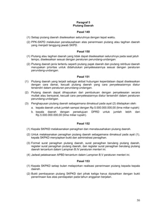 Paragraf 5
Piutang Daerah
Pasal 149
(1) Setiap piutang daerah diselesaikan seluruhnya dengan tepat waktu.
(2) PPK-SKPD melakukan penatausahaan atas penerimaan piutang atau tagihan daerah
yang menjadi tanggung jawab SKPD.
Pasal 150
(1) Piutang atau tagihan daerah yang tidak dapat diselesaikan seluruhnya pada saat jatuh
tempo, diselesaikan sesuai dengan peraturan perundang-undangan.
(2) Piutang daerah jenis tertentu seperti piutang pajak daerah dan piutang retribusi daerah
merupakan prioritas untuk didahulukan penyelesaiannya sesuai dengan peraturan
perundang-undangan.
Pasal 151
(1)

Piutang daerah yang terjadi sebagai akibat hubungan keperdataan dapat diselesaikan
dengan cara damai, kecuali piutang daerah yang cara penyelesaiannya diatur
tersendiri dalam peraturan perundang-undangan.

(2)

Piutang daerah dapat dihapuskan dari pembukuan dengan penyelesaian secara
mutlak atau bersyarat, kecuali cara penyelesaiannya diatur tersendiri dalam peraturan
perundang-undangan.

(3)

Penghapusan piutang daerah sebagaimana dimaksud pada ayat (2) ditetapkan oleh:
a. kepala daerah untuk jumlah sampai dengan Rp.5.000.000.000,00 (lima miliar rupiah)
b. kepala daerah dengan persetujuan
Rp.5.000.000.000,00 (lima miliar rupiah).

DPRD

untuk

jumlah

Iebih

dari

Pasal 152
(1) Kepala SKPKD melaksanakan penagihan dan menatausahakan piutang daerah.
(2) Untuk melaksanakan penagihan piutang daerah sebagaimana dimaksud pada ayat (1),
kepala SKPKD menyiapkan bukti dan administrasi penagihan.
(3) Format surat penagihan piutang daerah, surat penagihan berulang piutang daerah,
register surat penagihan piutang daerah, dan register surat penagihan berulang piutang
daerah tercantum dalam Lampiran B.IV peraturan menteri ini.
(4) Jadwal pelaksanaan APBD tercantum dalam Lampiran B.V peraturan menteri ini.
Pasal 153
(1) Kepala SKPKD setiap bulan melaporkan realisasi penerimaan piutang kepada kepala
daerah.
(2) Bukti pembayaran piutang SKPKD dari pihak ketiga harus dipisahkan dengan bukti
penerimaan kas atas pendapatan pada tahun anggaran berjalan.

50

 
