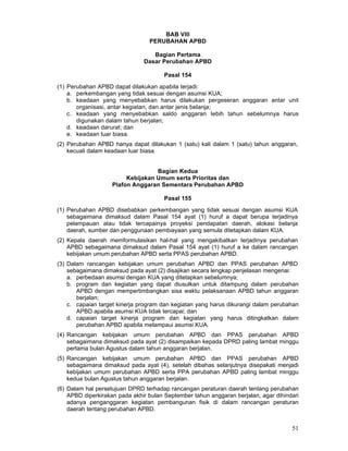 BAB VIII
PERUBAHAN APBD
Bagian Pertama
Dasar Perubahan APBD
Pasal 154
(1) Perubahan APBD dapat dilakukan apabila terjadi:
a. perkembangan yang tidak sesuai dengan asumsi KUA;
b. keadaan yang menyebabkan harus dilakukan pergeseran anggaran antar unit
organisasi, antar kegiatan, dan antar jenis belanja;
c. keadaan yang menyebabkan saldo anggaran Iebih tahun sebelumnya harus
digunakan dalam tahun berjalan;
d. keadaan darurat; dan
e. keadaan luar biasa.
(2) Perubahan APBD hanya dapat dilakukan 1 (satu) kali dalam 1 (satu) tahun anggaran,
kecuali dalam keadaan luar biasa.
Bagian Kedua
Kebijakan Umum serta Prioritas dan
Plafon Anggaran Sementara Perubahan APBD
Pasal 155
(1) Perubahan APBD disebabkan perkembangan yang tidak sesuai dengan asumsi KUA
sebagaimana dimaksud dalam Pasal 154 ayat (1) huruf a dapat berupa terjadinya
pelampauan atau tidak tercapainya proyeksi pendapatan daerah, alokasi belanja
daerah, sumber dan penggunaan pembiayaan yang semula ditetapkan dalam KUA.
(2) Kepala daerah memformulasikan hal-hal yang mengakibatkan terjadinya perubahan
APBD sebagaimana dimaksud dalam Pasal 154 ayat (1) huruf a ke dalam rancangan
kebijakan umum perubahan APBD serta PPAS perubahan APBD.
(3) Dalam rancangan kebijakan umum perubahan APBD dan PPAS perubahan APBD
sebagaimana dimaksud pada ayat (2) disajikan secara lengkap penjelasan mengenai:
a. perbedaan asumsi dengan KUA yang ditetapkan sebelumnya;
b. program dan kegiatan yang dapat diusulkan untuk ditampung dalam perubahan
APBD dengan mempertimbangkan sisa waktu pelaksanaan APBD tahun anggaran
berjalan;
c. capaian target kinerja program dan kegiatan yang harus dikurangi dalam perubahan
APBD apabila asumsi KUA tidak tercapai; dan
d. capaian target kinerja program dan kegiatan yang harus ditingkatkan dalam
perubahan APBD apabila melampaui asumsi KUA.
(4) Rancangan kebijakan umum perubahan APBD dan PPAS perubahan APBD
sebagaimana dimaksud pada ayat (2) disampaikan kepada DPRD paling lambat minggu
pertama bulan Agustus dalam tahun anggaran berjalan.
(5) Rancangan kebijakan umum perubahan APBD dan PPAS perubahan APBD
sebagaimana dimaksud pada ayat (4), setelah dibahas selanjutnya disepakati menjadi
kebijakan umum perubahan APBD serta PPA perubahan APBD paling lambat minggu
kedua bulan Agustus tahun anggaran berjalan.
(6) Dalam hal persetujuan DPRD terhadap rancangan peraturan daerah tentang perubahan
APBD diperkirakan pada akhir bulan September tahun anggaran berjalan, agar dihindari
adanya penganggaran kegiatan pembangunan fisik di dalam rancangan peraturan
daerah tentang perubahan APBD.

51

 