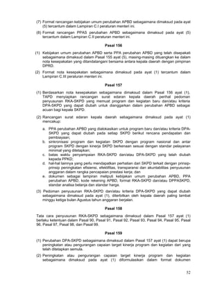 (7) Format rancangan kebijakan umum perubahan APBD sebagaimana dimaksud pada ayat
(5) tercantum dalam Lampiran C.I peraturan menteri ini.
(8) Format rancangan PPAS perubahan APBD sebagaimana dimaksud pada ayat (5)
tercantum dalam Lampiran C.II peraturan menteri ini.
Pasal 156
(1) Kebijakan umum perubahan APBD serta PPA perubahan APBD yang telah disepakati
sebagaimana dimaksud dalam Pasal 155 ayat (5), masing-masing dituangkan ke dalam
nota kesepakatan yang ditandatangani bersama antara kepala daerah dengan pimpinan
DPRD.
(2) Format nota kesepakatan sebagaimana dimaksud pada ayat (1) tercantum dalam
Lampiran C.III peraturan menteri ini.
Pasal 157
(1) Berdasarkan nota kesepakatan sebagaimana dimaksud dalam Pasal 156 ayat (1),
TAPD menyiapkan rancangan surat edaran kepala daerah perihal pedoman
penyusunan RKA-SKPD yang memuat program dan kegiatan baru dan/atau kriteria
DPA-SKPD yang dapat diubah untuk dianggarkan dalam perubahan APBD sebagai
acuan bagi kepala SKPD.
(2) Rancangan surat edaran kepala daerah sebagaimana dimaksud pada ayat (1)
mencakup:
a. PPA perubahan APBD yang dialokasikan untuk program baru dan/atau kriteria DPASKPD yang dapat diubah pada setiap SKPD berikut rencana pendapatan dan
pembiayaan;
b. sinkronisasi program dan kegiatan SKPD dengan program nasional dan antar
program SKPD dengan kinerja SKPD berkenaan sesuai dengan standar pelayanan
minimal yang ditetapkan;
c. batas waktu penyampaian RKA-SKPD dan/atau DPA-SKPD yang telah diubah
kepada PPKD;
d. hal-hal lainnya yang perlu mendapatkan perhatian dari SKPD terkait dengan prinsipprinsip peningkatan efisiensi, efektifitas, transparansi dan akuntabilitas penyusunan
anggaran dalam rangka pencapaian prestasi kerja; dan
e. dokumen sebagai lampiran meliputi kebijakan umum perubahan APBD, PPA
perubahan APBD, kode rekening APBD, format RKA-SKPD dan/atau DPPASKPD,
standar analisa belanja dan standar harga.
(3) Pedoman penyusunan RKA-SKPD dan/atau kriteria DPA-SKPD yang dapat diubah
sebagaimana dimaksud pada ayat (1), diterbitkan oleh kepala daerah paling lambat
minggu ketiga bulan Agustus tahun anggaran berjalan.
Pasal 158
Tata cara penyusunan RKA-SKPD sebagaimana dimaksud dalam Pasal 157 ayat (1)
berlaku ketentuan dalam Pasal 90, Pasal 91, Pasal 92, Pasal 93, Pasal 94, Pasal 95, Pasal
96, Pasal 97, Pasal 98, dan Pasal 99.
Pasal 159
(1) Perubahan DPA-SKPD sebagaimana dimaksud dalam Pasal 157 ayat (1) dapat berupa
peningkatan atau pengurangan capaian target kinerja program dan kegiatan dari yang
telah ditetapkan semula.
(2) Peningkatan atau pengurangan capaian target kinerja program dan kegiatan
sebagaimana dimaksud pada ayat (1) diformulasikan dalam format dokumen

52

 