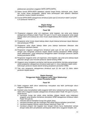 pelaksanaan perubahan anggaran SKPD (DPPA-SKPD).
(3) Dalam format DPPA-SKPD dijelaskan capaian target kinerja, kelompok, jenis, obyek,
dan rincian obyek pendapatan, belanja serta pembiayaan baik sebelum dilakukan
perubahan maupun setelah perubahan.
(4) Format DPPA-SKPD sebagaimana dimaksud pada ayat (2) tercantum dalam Lampiran
C.IV peraturan menteri ini.
Bagian Ketiga
Pergeseran Anggaran
Pasal 160
(1) Pergeseran anggaran antar unit organisasi, antar kegiatan, dan antar jenis belanja
sebagaimana dimaksud dalam Pasal 154 ayat (1) huruf b serta pergeseran antar obyek
belanja dalam jenis belanja dan antar rincian obyek belanja diformulasikan dalam DPPASKPD.
(2) Pergeseran antar rincian obyek belanja dalam obyek belanja berkenaan dapat dilakukan
atas persetujuan PPKD.
(3) Pergeseran antar obyek belanja dalam jenis belanja berkenaan dilakukan atas
persetujuan sekretaris daerah.
(4) Pergeseran anggaran sebagaimana dimaksud pada ayat (2) dan ayat (3) dilakukan
dengan cara mengubah peraturan kepala daerah tentang penjabaran APBD sebagai
dasar pelaksanaan, untuk selanjutnya dianggarkan dalam rancangan peraturan daerah
tentang perubahan APBD.
(5) Pergeseran anggaran antar unit organisasi, antar kegiatan, dan antar jenis belanja dapat
dilakukan dengan cara merubah peraturan daerah tentang APBD.
(6) Anggaran yang mengalami perubahan baik berupa penambahan dan/atau pengurangan
akibat pergeseran sebagaimana dimaksud pada ayat (1), harus dijelaskan dalam kolom
keterangan peraturan kepala daerah tentang penjabaran perubahan APBD.
(7) Tata cara pergeseran sebagaimana dimaksud ayat (2) dan ayat (3) diatur dalam
peraturan kepala daerah.
Bagian Keempat
Penggunaan Saldo Anggaran Lebih Tabun Sebelumnya
Dalam Perubahan APBD
Pasal 161
(1) Saldo anggaran lebih tahun sebelumnya merupakan sisa lebih perhitungan tahun
anggaran sebelumnya.
(2) Keadaan yang menyebabkan saldo anggaran lebih tahun sebelumnya harus digunakan
dalam tahun anggaran berjalan sebagaimana dimaksud dalam Pas& 154 ayat (1) huruf c
dapat berupa:
a. membayar bunga dan pokok utang dan/atau obligasi daerah yang melampaui
anggaran yang tersedia mendahului perubahan APBD sebagaimana dimaksud dalam
Pasal 145 ayat (2);
b. melunasi seluruh kewajiban bunga dan pokok utang;
c. mendanai kenaikan gaji dan tunjangan PNS akibat adanya kebijakan pemerintah;
d. mendanai kegiatan lanjutan sesuai dengan ketentuan Pasal 138;
e. mendanai program dan kegiatan baru dengan kriteria harus diselesaikan sampai
dengan batas akhir penyelesaian pembayaran dalam tahun anggaran berjalan; dan

53

 
