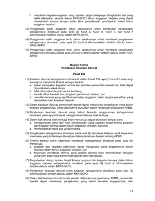 f.

mendanai kegiatan-kegiatan yang capaian target kinerjanya ditingkatkan dari yang
telah ditetapkan semula dalam DPA-SKPD tahun anggaran berjalan yang dapat
diselesaikan sampai dengan batas akhir penyelesaian pembayaran dalam tahun
anggaran berjalan.

(3) Penggunaan saldo anggaran tahun sebelumnya untuk pendanaan pengeluaran
sebagaimana dimaksud pada ayat (2) huruf a, huruf b, huruf c, dan huruf f
diformulasikan terlebih dahulu dalam DPPA-SKPD.
(4) Penggunaan saldo anggaran lebih tahun sebelumnya untuk mendanai pengeluaran
sebagaimana dimaksud pada ayat (2) huruf d diformulasikan terlebih dahulu dalam
DPAL-SKPD.
(5) Penggunaan saldo anggaran lebih tahun sebelumnya untuk mendanai pengeluaran
sebagaimana dimaksud pada ayat (2) huruf e diformulasikan terlebih dahulu dalam RKASKPD.
Bagian Kelima
Pendanaan Keadaan Darurat
Pasal 162
(1) Keadaan darurat sebagaimana dimaksud dalam Pasal 154 ayat (1) huruf d sekurangkurangnya memenuhi kriteria sebagai berikut:
a. bukan merupakan kegiatan normal dari aktivitas pemerintah daerah dan tidak dapat
diprediksikan sebelumnya;
b. tidak diharapkan terjadi secara berulang;
c. berada diluar kendali dan pengaruh pemerintah daerah; dan
d. memiliki dampak yang signifikan terhadap anggaran dalam rangka pemulihan yang
disebabkan oleh keadaan darurat.
(2) Dalam keadaan darurat, pemerintah daerah dapat melakukan pengeluaran yang belum
tersedia anggarannya, yang selanjutnya diusulkan dalam rancangan perubahan APBD.
(3) Pendanaan keadaan darurat yang belum tersedia anggarannya sebagaimana
dimaksud pada ayat (2) dapat menggunakan belanja tidak terduga.
(4) Dalam hal belanja tidak terduga tidak mencukupi dapat dilakukan dengan cara:
a. menggunakan dana dari hasil penjadwalan ulang capaian target kinerja program
dan kegiatan lainnya dalam tahun anggaran berjalan; dan/atau
b. memanfaatkan uang kas yang tersedia.
(5) Pengeluaran sebagaimana dimaksud pada ayat (2) termasuk belanja untuk keperluan
mendesak yang kriterianya ditetapkan dalam peraturan daerah tentang APBD.
(6) Kriteria belanja untuk keperluan mendesak sebagaimana dimaksud pada ayat (5)
mencakup:
a. program dan kegiatan pelayanan dasar masyarakat yang anggarannya belum
tersedia dalam tahun anggaran berjalan; dan
b. keperluan mendesak lainnya yang apabila ditunda akan menimbulkan kerugian
yang lebih besar bagi pemerintah daerah dan masyarakat.
(7) Penjadwalan ulang capaian target kinerja program dan kegiatan lainnya dalam tahun
anggaran berjalan sebagaimana dimaksud pada ayat (4) huruf a diformulasikan
terlebih dahulu dalam DPPA-SKPD.
(8) Pendanaan keadaan darurat untuk kegiatan sebagaimana dimaksud pada ayat (6)
diformulasikan terlebih dahulu dalam RKA-SKPD.
(9) Dalam hal keadaan darurat terjadi setelah ditetapkannya perubahan APBD, pemerintah
daerah dapat melakukan pengeluaran yang belum tersedia anggarannya, dan

54

 