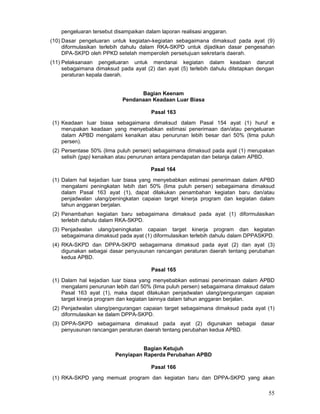 pengeluaran tersebut disampaikan dalam laporan realisasi anggaran.
(10) Dasar pengeluaran untuk kegiatan-kegiatan sebagaimana dimaksud pada ayat (9)
diformulasikan terlebih dahulu dalam RKA-SKPD untuk dijadikan dasar pengesahan
DPA-SKPD oleh PPKD setelah memperoleh persetujuan sekretaris daerah.
(11) Pelaksanaan pengeluaran untuk mendanai kegiatan dalam keadaan darurat
sebagaimana dimaksud pada ayat (2) dan ayat (5) terlebih dahulu ditetapkan dengan
peraturan kepala daerah.
Bagian Keenam
Pendanaan Keadaan Luar Biasa
Pasal 163
(1) Keadaan Iuar biasa sebagaimana dimaksud dalam Pasal 154 ayat (1) huruf e
merupakan keadaan yang menyebabkan estimasi penerimaan dan/atau pengeluaran
dalam APBD mengalami kenaikan atau penurunan lebih besar dari 50% (lima puluh
persen).
(2) Persentase 50% (lima puluh persen) sebagaimana dimaksud pada ayat (1) merupakan
selisih (gap) kenaikan atau penurunan antara pendapatan dan belanja dalam APBD.
Pasal 164
(1) Dalam hal kejadian Iuar biasa yang menyebabkan estimasi penerimaan dalam APBD
mengalami peningkatan Iebih dari 50% (lima puluh persen) sebagaimana dimaksud
dalam Pasal 163 ayat (1), dapat dilakukan penambahan kegiatan baru dan/atau
penjadwalan ulang/peningkatan capaian target kinerja program dan kegiatan dalam
tahun anggaran berjalan.
(2) Penambahan kegiatan baru sebagaimana dimaksud pada ayat (1) diformulasikan
terlebih dahulu dalam RKA-SKPD.
(3) Penjadwalan ulang/peningkatan capaian target kinerja program dan kegiatan
sebagaimana dimaksud pada ayat (1) diformulasikan terlebih dahulu dalam DPPASKPD.
(4) RKA-SKPD dan DPPA-SKPD sebagaimana dimaksud pada ayat (2) dan ayat (3)
digunakan sebagai dasar penyusunan rancangan peraturan daerah tentang perubahan
kedua APBD.
Pasal 165
(1) Dalam hal kejadian Iuar biasa yang menyebabkan estimasi penerimaan dalam APBD
mengalami penurunan lebih dari 50% (lima puluh persen) sebagaimana dimaksud dalam
Pasal 163 ayat (1), maka dapat dilakukan penjadwalan ulang/pengurangan capaian
target kinerja program dan kegiatan Iainnya dalam tahun anggaran berjalan.
(2) Penjadwalan ulang/pengurangan capaian target sebagaimana dimaksud pada ayat (1)
diformulasikan ke dalam DPPA-SKPD.
(3) DPPA-SKPD sebagaimana dimaksud pada ayat (2) digunakan sebagai dasar
penyusunan rancangan peraturan daerah tentang perubahan kedua APBD.
Bagian Ketujuh
Penyiapan Raperda Perubahan APBD
Pasal 166
(1) RKA-SKPD yang memuat program dan kegiatan baru dan DPPA-SKPD yang akan

55

 