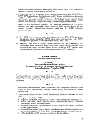 dianggarkan dalam perubahan APBD yang telah disusun oleh SKPD disampaikan
kepada PPKD untuk dibahas lebih lanjut oleh TAPD.
(2) Pembahasan oleh TAPD dilakukan untuk menelaah kesesuaian antara RKA-SKPD dan
DPPA-SKPD sebagaimana dimaksud pada ayat (1) dengan kebijakan umum perubahan
APBD serta PPA perubahan APBD, prakiraan maju yang direncanakan atau yang telah
disetujui dan dokumen perencanaan Iainnya, serta capaian kinerja, indikator kinerja,
standar analisis belanja, standar satuan harga, dan standar pelayanan minimal.
(3) Dalam hal hasil pembahasan RKA-SKPD dan DPPA-SKPD yang memuat program dan
kegiatan yang akan dianggarkan dalam perubahan APBD terdapat ketidaksesuaian
dengan ketentuan sebagaimana dimaksud pada ayat (2), SKPD melakukan
penyempurnaan.
Pasal 167
(1) RKA-SKPD yang memuat program dan kegiatan baru dan DPPA-SKPD yang akan
dianggarkan dalam perubahan APBD yang telah disempurnakan oleh SKPD,
disampaikan kepada PPKD untuk dibahas lebih lanjut oleh TAPD.
(2) RKA-SKPD yang memuat program dan kegiatan baru dan DPPA-SKPD yang akan
dianggarkan dalam perubahan APBD yang telah dibahas TAPD, dijadikan bahan
penyusunan rancangan peraturan daerah tentang perubahan APBD dan rancangan
peraturan kepala daerah tentang penjabaran perubahan APBD oleh PPKD.

Bagian Kedelapan
Penetapan Perubahan APBD
Paragraf 1
Rancangan Peraturan Daerah tentang
Perubahan APBD dan Rancangan Peraturan'Kepala Daerah
tentang Penjabaran Perubahan APBD
Pasal 168
Rancangan peraturan daerah tentang perubahan APBD dan peraturan kepala daerah
tentang penjabaran perubahan APBD yang disusun oleh PPKD memuat pendapatan,
belanja dan pembiayaan yang mengalami perubahan dan yang tidak mengalami
perubahan.
Pasal 169
(1) Rancangan peraturan daerah tentang perubahan APBD sebagaimana dimaksud dalam
Pasal 168 terdiri dari rancangan peraturan daerah teritang perubahan APBD beserta
lampirannya.
(2) Lampiran rancangan peraturan daerah sebagaimana dimaksud pada ayat (1) terdiri
dari:
a. ringkasan perubahan APBD;
b. ringkasan perubahan APBD menurut urusan pemerintahan daerah dan organisasi;
c. rincian perubahan APBD menurut urusan pemerintahan daerah, organisasi,
pendapatan, belanja dan pembahyaan;
d. rekapitulasi perubahan belanja menurut urusan pemerintahan daerah, organisasi,
program dan kegiatan;
e. rekapitulasi perubahan belanja daerah untuk keselarasan dan keterpaduan urusan
pemerintahan daerah dan fungsi dalam kerangka pengelolaan keuangan negara;
f. daftar perubahan jumlah pegawai per golongan dan per jabatan;

56

 