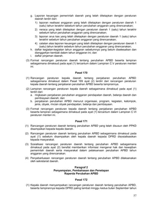 g. Laporan keuangan pemerintah daerah yang telah ditetapkan dengan peraturan
daerah terdiri dari:
1) laporan realisasi anggaran yang telah ditetapkan dengan peraturan daerah 1
(satu) tahun terakhir sebelum tahun perubahan anggaran yang direncanakan;
2) neraca yang telah ditetapkan dengan peraturan daerah 1 (satu) tahun terakhir
sebelum tahun perubahan anggaran yang direncanakan;
3) laporan arus kas yang telah ditetapkan dengan peraturan daerah 1 (satu) tahun
terakhir sebelum tahun perubahan anggaran yang direncanakan;
4) catatan atas laporan keuangan yang telah ditetapkan dengan peraturan daerah 1
(satu) tahun terakhir sebelum tahun perubahan anggaran yang direncanakan;
h. daftar kegiatan-kegiatan tahun anggaran sebelumnya yang belum diselesaikan dan
dianggarkan kembali dalam tahun anggaran ini; dan
i. daftar pinjaman daerah.
(3) Format rancangan peraturan daerah tentang perubahan APBD beserta lampiran
sebagaimana dimaksud pada ayat (1) tercantum dalam Lampiran C.V peraturan menteri
ini.
Pasal 170
(1) Rancangan peraturan kepala daerah tentang penjabaran perubahan APBD
sebagaimana dimaksud dalam Pasal 169 ayat (2) terdiri dari rancangan peraturan
kepala daerah tentang penjabaran perubahan APBD beserta Iampirannya.
(2) Lampiran rancangan peraturan kepala daerah sebagaimana dimaksud pada ayat (1)
terdiri dari:
a. ringkasan penjabaran perubahan anggaran pendapatan daerah, belanja daerah dan
pembiayaan daerah; dan
b. penjabaran perubahan APBD menurut organisasi, program, kegiatan, kelompok,
jenis, obyek, rincian obyek pendapatan, belanja dan pembiayaan.
(3) Format rancangan peraturan kepala daerah tentang penjabaran perubahan APBD
beserta lampiran sebagaimana dimaksud pada ayat (1) tercantum dalam Lampiran C.VI
peraturan menteri ini.
Pasal 171
(1) Rancangan peraturan daerah tentang perubahan APBD yang telah disusun oleh PPKD
disampaikan kepada kepala daerah.
(2) Rancangan peraturan daerah tentang perubahan APBD sebagaimana dimaksud pada
ayat (1) sebelum disampaikan oleh kepala daerah kepada DPRD disosialisasikan
kepada masyarakat.
(3) Sosialisasi rancangan peraturan daerah tentang perubahan APBD sebagaimana
dimaksud pada ayat (2) bersifat memberikan infomiasi mengenai hak dan kewajiban
pemerintah daerah serta masyarakat dalam pelaksanaan perubahan APBD tahun
anggaran yang direncanakan.
(4) Penyebarluasan rancangan peraturan daerah tentang perubahan APBD dilaksanakan
oleh sekretariat daerah.
Paragraf 2
Penyampaian, Pembahasan dan Penetapan
Raperda Perubahan APBD
Pasal 172
(1) Kepala daerah menyampaikan rancangan peraturan daerah tentang perubahan APBD,
beserta Iampirannya kepada DPRD paling lambat minggu kedua bulan September tahun

57

 