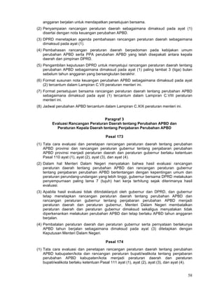 anggaran berjalan untuk mendapatkan persetujuan bersama.
(2) Penyampaian rancangan peraturan daerah sebagaimana dimaksud pada ayat (1)
disertai dengan nota keuangan perubahan APBD.
(3) DPRD menetapkan agenda pembahasan rancangan peraturan daerah sebagaimana
dimaksud pada ayat (1).
(4) Pembahasan rancangan peraturan daerah berpedoman pada kebijakan umum
perubahan APBD serta PPA perubahan APBD yang telah disepakati antara kepala
daerah dan pimpinan DPRD.
(5) Pengambilan keputusan DPRD untuk menyetujui rancangan peraturan daerah tentang
perubahan APBD sebagaimana dimaksud pada ayat (1) paling lambat 3 (tiga) bulan
sebelum tahun anggaran yang bersangkutan berakhir.
(6) Format susunan nota keuangan perubahan APBD sebagaimana dimaksud pada ayat
(2) tercantum dalam Lampiran C.VII peraturan menteri ini.
(7) Format persetujuan bersama rancangan peraturan daerah tentang perubahan APBD
sebagaimana dimaksud pada ayat (1) tercantum dalam Lampiran C.VIII peraturan
menteri ini.
(8) Jadwal perubahan APBD tercantum dalam Lampiran C.XIX peraturan menteri ini.
Paragraf 3
Evaluasi Rancangan Peraturan Daerah tentang Perubahan APBD dan
Peraturan Kepala Daerah tentang Penjabaran Perubahan APBD
Pasal 173
(1) Tata cara evaluasi dan penetapan rancangan peraturan daerah tentang perubahan
APBD provinsi dan rancangan peraturan gubernur tentang penjabaran perubahan
APBD provinsi menjadi peraturan daerah dan peraturan gubernur berlaku ketentuan
Pasal 110 ayat (1), ayat (2), ayat (3), dan ayat (4).
(2) Dalam hal Menteri Dalam Negeri menyatakan bahwa hasil evaluasi rancangan
peraturan daerah tentang perubahan APBD dan rancangan peraturan gubernur
tentang penjabaran perubahan APBD bertentangan dengan kepentingan umum dan
peraturan perundang-undangan yang lebih tinggi, gubernur bersama DPRD melakukan
penyempurnaan paling lama 7 (tujuh) hari kerja terhitung sejak diterimanya hasil
evaluasi.
(3) Apabila hasil evaluasi tidak ditindaklanjuti oleh gubernur dan DPRD, dan gubernur
tetap menetapkan rancangan peraturan daerah tentang perubahan APBD dan
rancangan peraturan gubernur tentang penjabaran perubahan APBD menjadi
peraturan daerah dan peraturan gubernur, Menteri Dalam Negeri membatalkan
peraturan daerah dan peraturan gubernur dimaksud sekaligus menyatakan tidak
diperkenankan melakukan perubahan APBD dan tetap berlaku APBD tahun anggaran
berjalan.
(4) Pembatalan peraturan daerah dan peraturan gubernur serta pernyataan berlakunya
APBD tahun berjalan sebagaimana dimaksud pada ayat (3) ditetapkan dengan
Keputusan Menteri Dalam Negeri.
Pasal 174
(1) Tata cara evaluasi dan penetapan rancangan peraturan daerah tentang perubahan
APBD kabupaten/kota dan rancangan peraturan bupati/walikota tentang penjabaran
perubahan APBD kabupaten/kota menjadi peraturan daerah dan peraturan
bupati/walikota berlaku ketentuan Pasal 111 ayat (1), ayat (2), ayat (3), dan ayat (4).

58

 