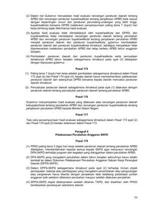 (2) Dalam hal Gubernur menyatakan hasil evaluasi rancangan peraturan daerah tentang
APBD dan rancangan peraturan bupati/walikota tentang penjabaran APBD tidak sesuai
dengan kepentingan umum dan peraturan perundang-undangan yang lebih tinggi,
bupati/walikota bersama DPRD melakukan penyempurnaan paling lama 7 (tujuh) hari
kerja terhitung sejak diterimanya hasil evaluasi.
(3) Apabila hasil evaluasi tidak ditindaklanjuti oleh bupati/walikota dan DPRD, dan
bupati/walikota tetap menetapkan rancangan peraturan daerah tentang perubahan
APBD dan rancangan peraturan bupati/walikota tentang penjabaran perubahan APBD
menjadi peraturan daerah dan peraturan bupati/walikota, gubernur membatalkan
peraturan daerah dan peraturan bupati/walikota dimaksud, sekaligus menyatakan tidak
diperkenankan melakukan perubahan APBD dan tetap berlaku APBD tahun anggaran
berjalan.
(4) Pembatalan peraturan daerah dan peraturan bupati/walikota serta pernyataan
berlakunya APBD tahun berjalan sebagaimana dimaksud pada ayat (3) ditetapkan
dengan keputusan gubernur.
Pasal 175
(1) Paling lama 7 (tujuh) hari kerja setelah pembatalan sebagaimana dimaksud dalam Pasal
173 ayat (4) dan Pasal 174 ayat (4), kepala daerah harus memberhentikan pelaksanaan
peraturan daerah dan selanjutnya DPRD bersama kepala daerah mencabut peraturan
daerah dimaksud.
(2) Pencabutan peraturan daerah sebagaimana dimaksud pada ayat (1) dilakukan dengan
peraturan daerah tentang pencabutan peraturan daerah tentang perubahan APBD.
Pasal 176
Gubernur menyampaikan hasil evaluasi yang dilakukan atas rancangan peraturan daerah
kabupaten/kota tentang perubahan APBD dan rancangan peraturan bupati/walikota tentang
penjabaran perubahan APBD kepada Menteri Dalam Negeri.
Pasal 177
Tata cara penyempurnaan hasil evaluasi sebagaimana dimaksud dalam Pasal 173 ayat (2)
dan Pasal 174 ayat (2) berlaku ketentuan dalam Pasal 113.
Paragraf 4
Pelaksanaan Perubahan Anggaran SKPD
Pasal 178
(1) PPKD paling lama 3 (tiga) hari kerja setelah peraturan daerah tentang perubahan APBD
ditetapkan, memberitahukan kepada semua kepala SKPD agar menyusun rancangan
DPA-SKPD terhadap program dan kegiatan yang dianggarkan dalam perubahan APBD.
(2) DPA-SKPD yang mengalami perubahan dalam tahun berjalan seluruhnya harus disalin
kembali ke dalam Dokumen Pelaksanaan Perubahan Anggaran Satuan Kerja Perangkat
Daerah (DPPA-SKPD).
(3) Dalam DPPA-SKPD sebagaimana dimaksud pada ayat (2) terhadap rincian obyek
pendapatan, belanja atau pembiayaan yang mengalami penambahan atau pengurangan
atau pergeseran harus disertai dengan penjelasan latar belakang perbedaan jumlah
anggaran baik sebelum dilakukan perubahan maupun setelah dilakukan perubahan.
(4) DPPA-SKPD dapat dilaksanakan setelah dibahas TAPD, dan disahkan oleh PPKD
berdasarkan persetujuan sekretaris daerah.

59

 
