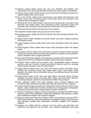 44. Keluaran (output) adalah barang atau jasa yang dihasilkan oleh kegiatan yang
dilaksanakan untuk mendukung pencapaian sasaran dan tujuan program dan kebijakar.
45. Hasil (outcome) adalah segala sesuatu yang mencerminkan berfungsinya keluaran dari
kegiatan-kegiatan dalam satu program.
46. Kas Umum Daerah adalah tempat penyimpanan uang daerah yang ditentukan oleh
kepala daerah untuk menampung seluruh penerimaan daerah dan digunakan untuk
membayar seluruh pengeluaran daerah.
47. Rekening Kas Umum Daerah adalah rekening tempat penyimpanan uang daerah yang
ditentukan oleh kepala daerah untuk menampung seluruh penerimaan daerah dan
digunakan untuk membayar seluruh pengeluaran daerah pada bank yang ditetapkan.
48. Penerimaan Daerah adalah uang yang masuk ke kas daerah.
49. Pengeluaran Daerah adalah uang yang keluar dari kas daerah.
50. Pendapatan Daerah adalah hak pemerintah daerah yang diakui sebagai penambah nilai
kekayaan bersih.
51. Belanja Daerah adalah kewajiban pemerintah daerah yang diakui sebagai pengurang
nilai kekayaan bersih.
52. Surplus Anggaran Daerah adalah selisih lebih antara pendapatan daerah dan belanja
daerah.
53. Defisit Anggaran Daerah adalah selisih kurang antara pendapatan daerah dan belanja
daerah.
54. Pembiayaan Daerah adalah semua penerimaan yang perlu dibayar kembali dan/atau
pengeluaran yang akan diterima kembali, balk pada tahun anggaran yang bersangkutan
maupun pada tahun-tahun anggaran berikutnya.
55. Sisa Lebih Perhitungan Anggaran yang selanjutnya disingkat SiLPA adalah selisih lebih
realisasi penerimaan dan pengeluaran anggaran selama satu periode anggaran.
56. Pinjaman Daerah adalah semua transaksi yang mengakibatkan daerah menerima
sejumlah uang atau menerima manfaat yang bernilai uang dari pihak lain sehingga
.daerah dibebani kewajiban untuk membayar kembali.
57. Piutang Daerah adalah jumlah uang yang wajib dibayar kepada pemerintah daerah
dan/atau hak pemerintah daerah yang dapat dinilai dengan uang sebagai akibat
perjanjian atau akibat lainnya berdasarkan peraturan perundang-undangan atau akibat
lainnya yang sah.
58. Utang Daerah adalah jumlah uang yang wajib dibayar pemerintah daerah dan/atau
kewajiban pemerintah daerah yang dapat dinilai dengan uang berdasarkan peraturan
perundang-undangan, perjanjian, atau berdasarkan sebab lainnya yang sah.
59. Dana Cadangan adalah dana yang disisihkan guna mendanai kegiatan yang
memerlukan dana relatif besar yang tidak dapat dipenuhi dalam satu tahun anggaran.
60. Investasi adalah penggunaan aset untuk memperoleh manfaat ekonomis seperti bunga,
deviden, royalti, manfaat sosial dan/atau manfaat lainnya sehingga dapat meningkatkan
kemampuan pemerintah dalam rangka pelayanan kepada masyarakat.
61. Dokumen Pelaksanaan Anggaran SKPD yang selanjutnya disingkat DPA-SKPD adalah
dokumen yang memuat pendapatan, belanja dan pembiayaan yang digunakan sebagai
dasar pelaksanaan anggaran oleh pengguna anggaran.
62. Dokumen Pelaksanaan Perubahan Anggaran SKPD yang selanjutnya disingkat DPPASKPD adalah dokumen yang memuat perubahan pendapatan, belanja dan pembiayaan
yang digunakan sebagai dasar pelaksanaan perubahan anggaran oleh pengguna
anggaran.
63. Anggaran Kas adalah dokumen perkiraan arus kas masuk yang bersumber dari
penerimaan dan perkiraan arus kas keluar untuk mengatur ketersediaan dana yang

6

 